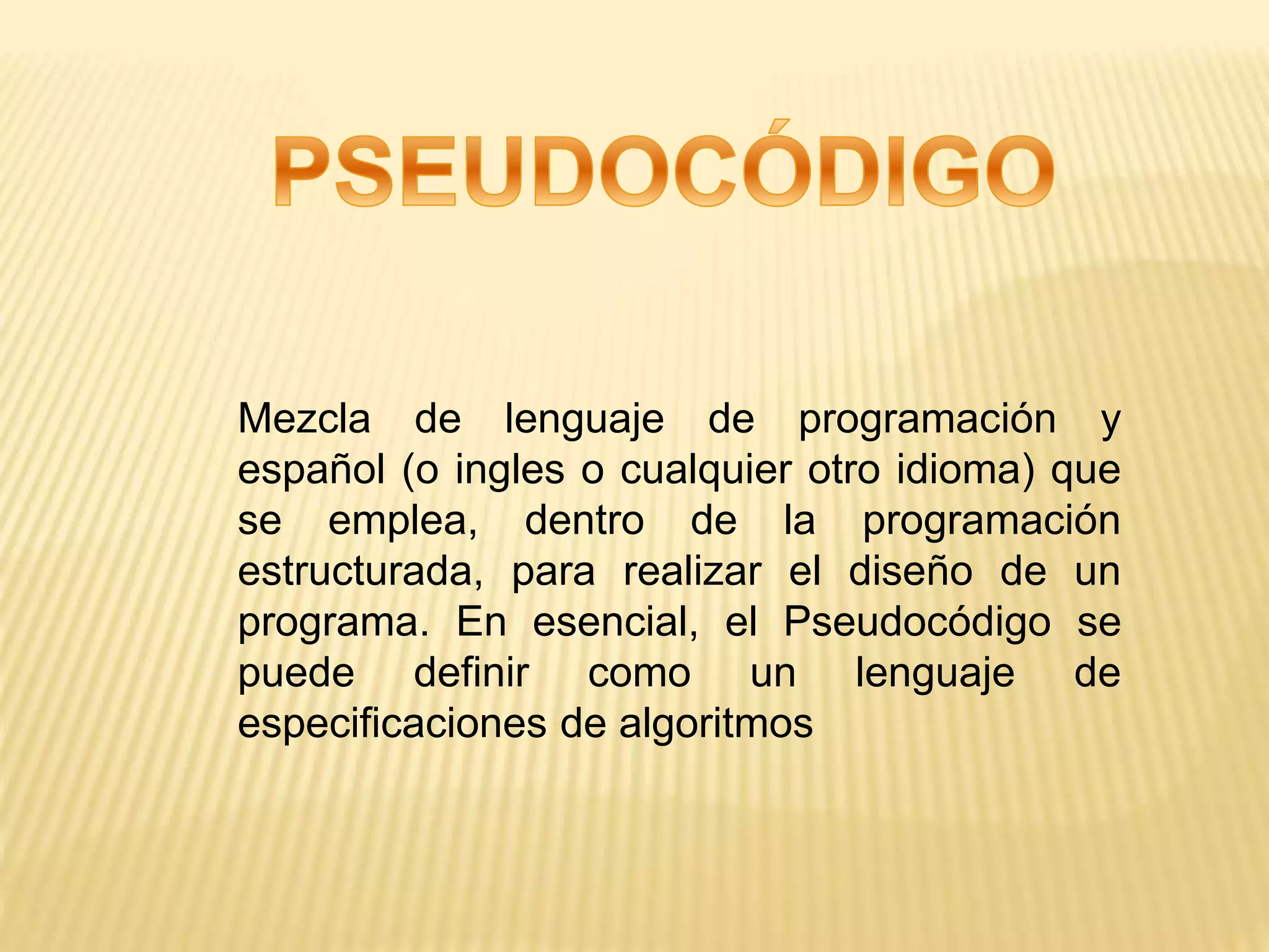 Mezcla de lenguaje de programación y
español (o ingles o cualquier otro idioma) que
se emplea, dentro de la programación
estructurada, para realizar el diseño de un
programa. En esencial, el Pseudocódigo se
puede definir como un lenguaje de
especificaciones de algoritmos
 