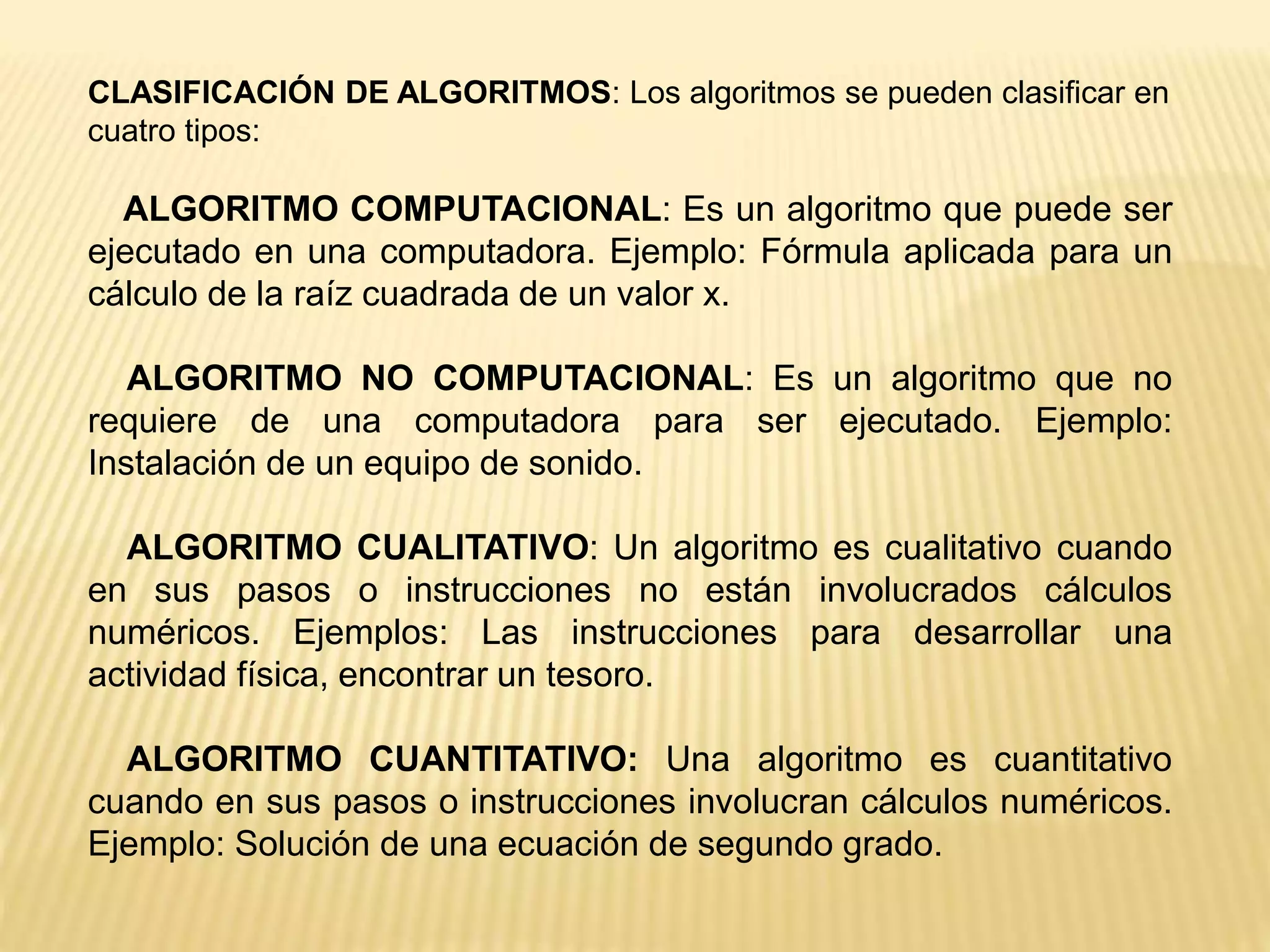 CLASIFICACIÓN DE ALGORITMOS: Los algoritmos se pueden clasificar en
cuatro tipos:
ALGORITMO COMPUTACIONAL: Es un algoritmo que puede ser
ejecutado en una computadora. Ejemplo: Fórmula aplicada para un
cálculo de la raíz cuadrada de un valor x.
ALGORITMO NO COMPUTACIONAL: Es un algoritmo que no
requiere de una computadora para ser ejecutado. Ejemplo:
Instalación de un equipo de sonido.
ALGORITMO CUALITATIVO: Un algoritmo es cualitativo cuando
en sus pasos o instrucciones no están involucrados cálculos
numéricos. Ejemplos: Las instrucciones para desarrollar una
actividad física, encontrar un tesoro.
ALGORITMO CUANTITATIVO: Una algoritmo es cuantitativo
cuando en sus pasos o instrucciones involucran cálculos numéricos.
Ejemplo: Solución de una ecuación de segundo grado.
 