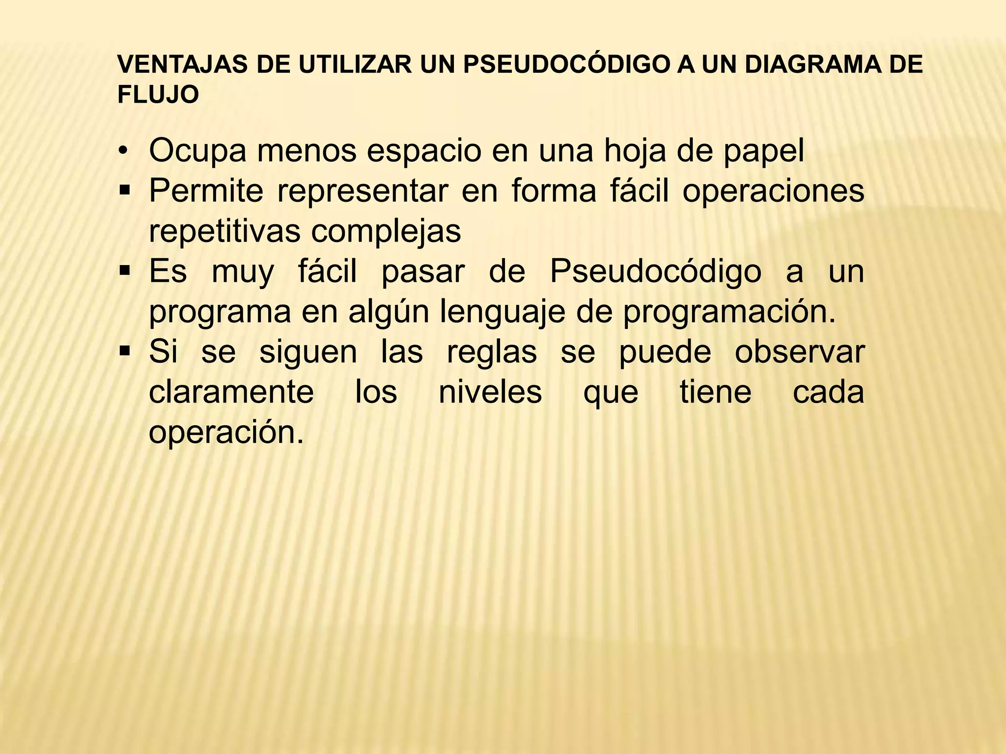 • Ocupa menos espacio en una hoja de papel
 Permite representar en forma fácil operaciones
repetitivas complejas
 Es muy fácil pasar de Pseudocódigo a un
programa en algún lenguaje de programación.
 Si se siguen las reglas se puede observar
claramente los niveles que tiene cada
operación.
VENTAJAS DE UTILIZAR UN PSEUDOCÓDIGO A UN DIAGRAMA DE
FLUJO
 