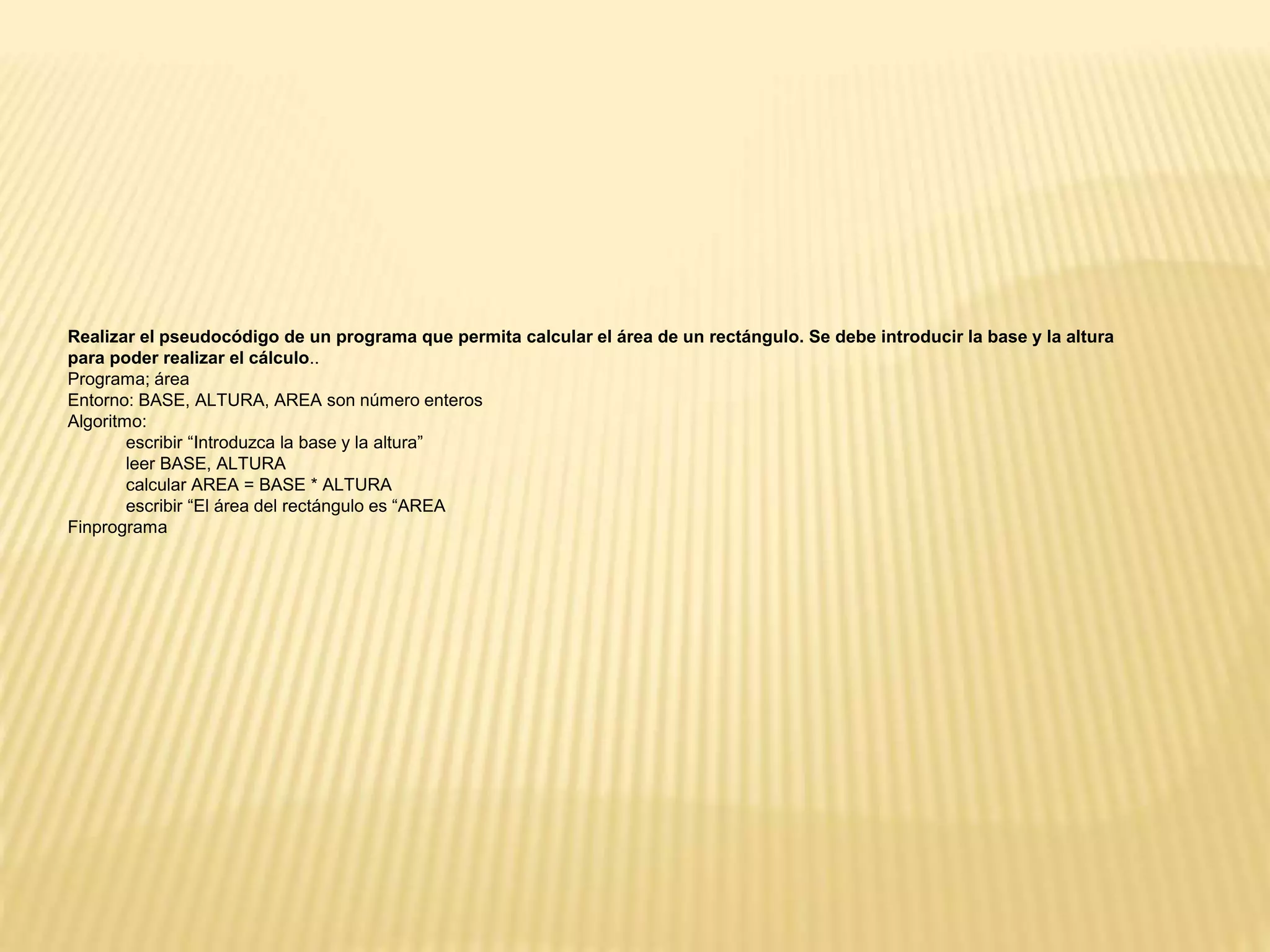 Realizar el pseudocódigo de un programa que permita calcular el área de un rectángulo. Se debe introducir la base y la altura
para poder realizar el cálculo..
Programa; área
Entorno: BASE, ALTURA, AREA son número enteros
Algoritmo:
escribir “Introduzca la base y la altura”
leer BASE, ALTURA
calcular AREA = BASE * ALTURA
escribir “El área del rectángulo es “AREA
Finprograma
 