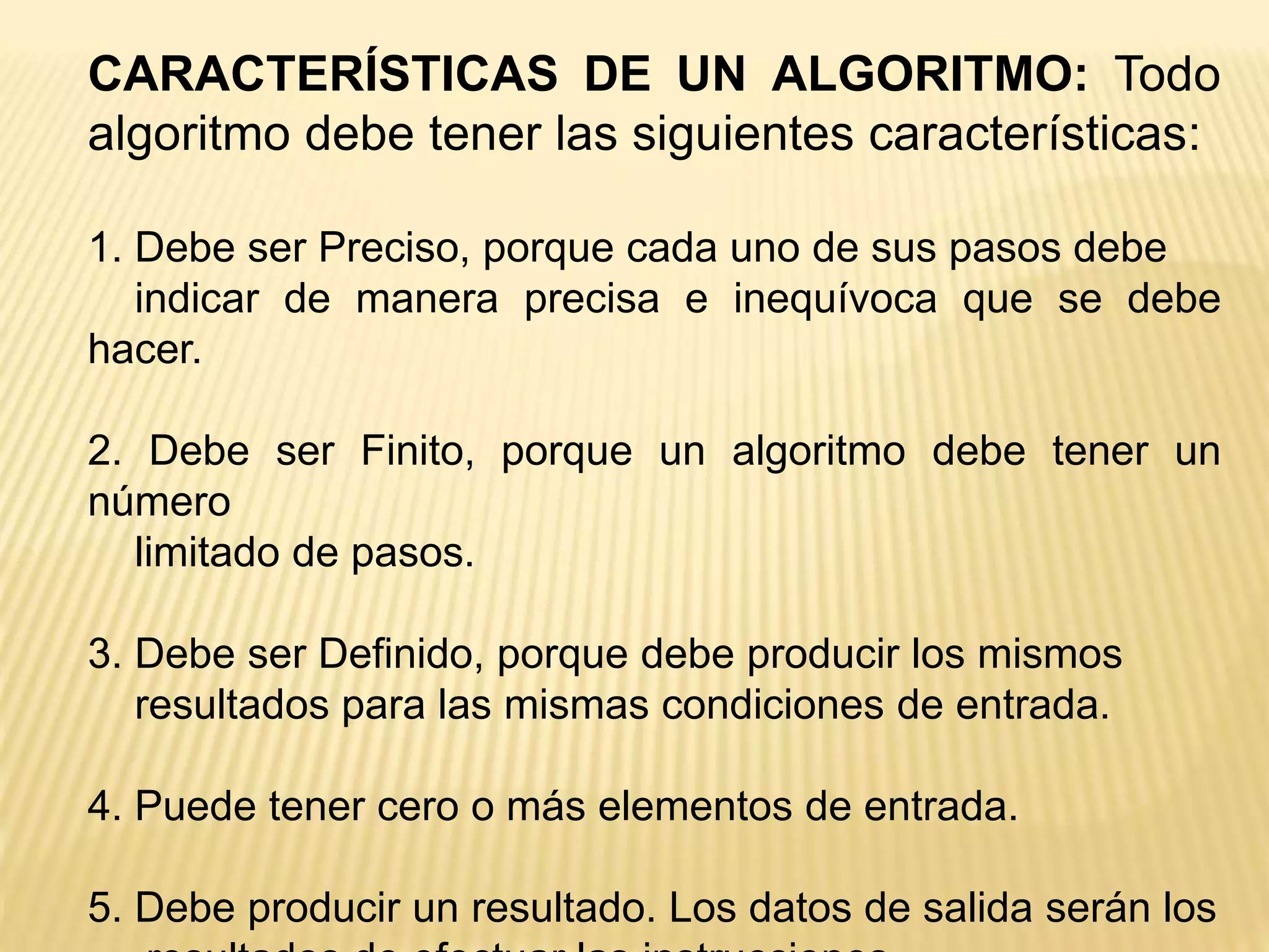 CARACTERÍSTICAS DE UN ALGORITMO: Todo
algoritmo debe tener las siguientes características:
1. Debe ser Preciso, porque cada uno de sus pasos debe
indicar de manera precisa e inequívoca que se debe
hacer.
2. Debe ser Finito, porque un algoritmo debe tener un
número
limitado de pasos.
3. Debe ser Definido, porque debe producir los mismos
resultados para las mismas condiciones de entrada.
4. Puede tener cero o más elementos de entrada.
5. Debe producir un resultado. Los datos de salida serán los
 
