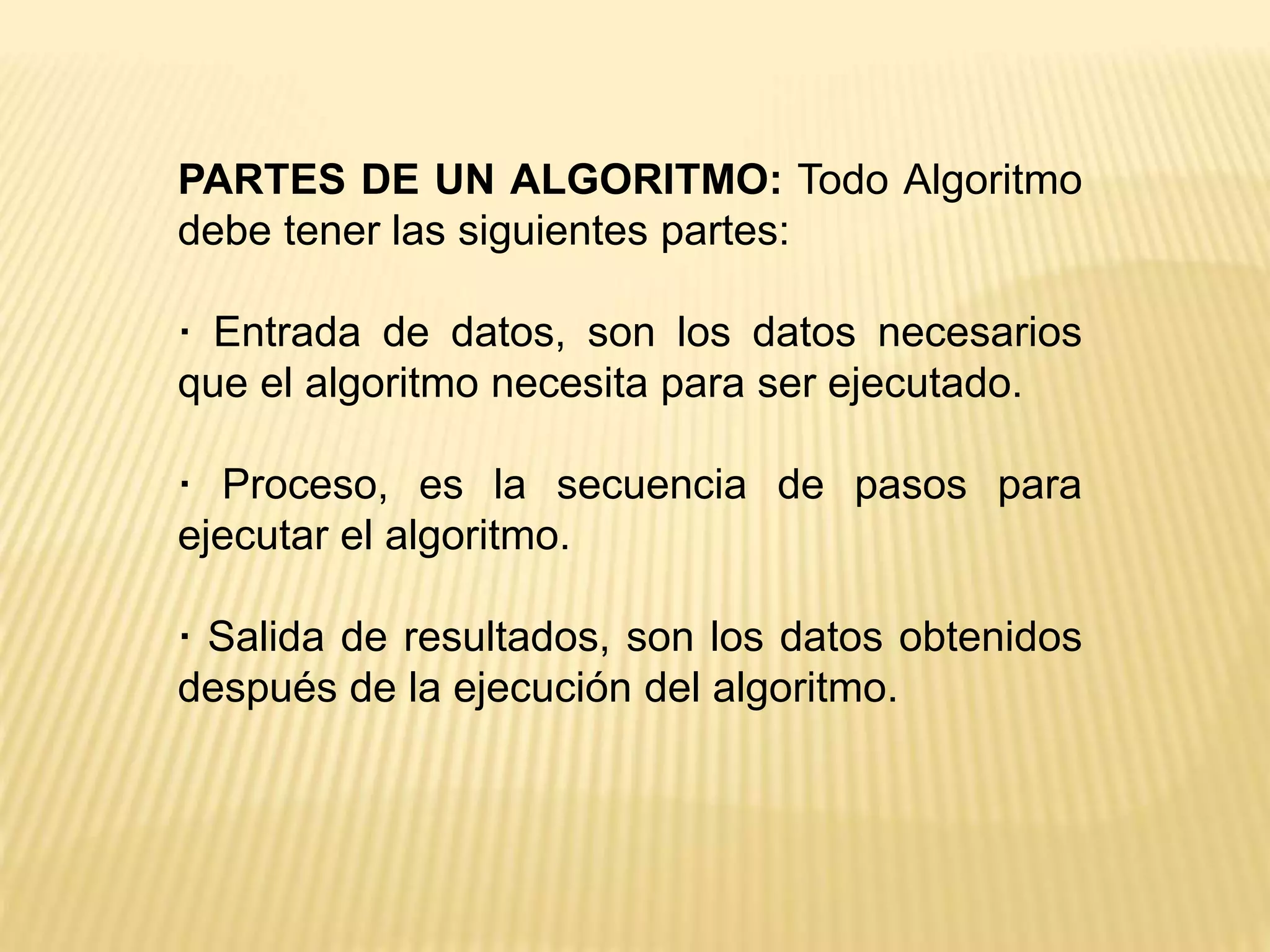 PARTES DE UN ALGORITMO: Todo Algoritmo
debe tener las siguientes partes:
· Entrada de datos, son los datos necesarios
que el algoritmo necesita para ser ejecutado.
· Proceso, es la secuencia de pasos para
ejecutar el algoritmo.
· Salida de resultados, son los datos obtenidos
después de la ejecución del algoritmo.
 