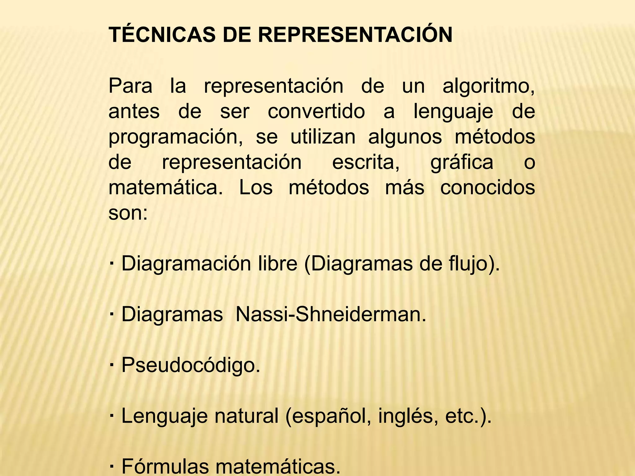 TÉCNICAS DE REPRESENTACIÓN
Para la representación de un algoritmo,
antes de ser convertido a lenguaje de
programación, se utilizan algunos métodos
de representación escrita, gráfica o
matemática. Los métodos más conocidos
son:
· Diagramación libre (Diagramas de flujo).
· Diagramas Nassi-Shneiderman.
· Pseudocódigo.
· Lenguaje natural (español, inglés, etc.).
· Fórmulas matemáticas.
 