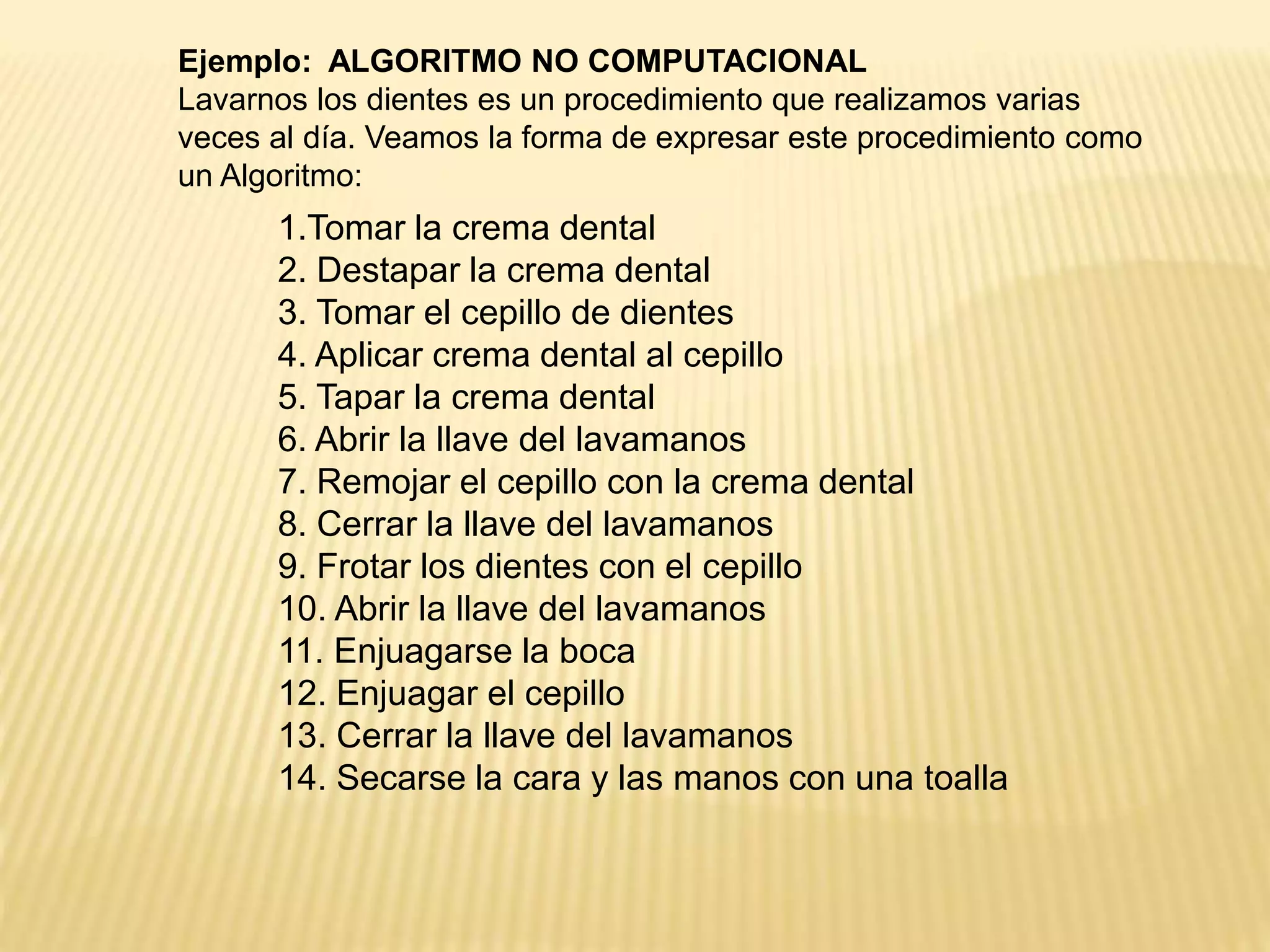 1.Tomar la crema dental
2. Destapar la crema dental
3. Tomar el cepillo de dientes
4. Aplicar crema dental al cepillo
5. Tapar la crema dental
6. Abrir la llave del lavamanos
7. Remojar el cepillo con la crema dental
8. Cerrar la llave del lavamanos
9. Frotar los dientes con el cepillo
10. Abrir la llave del lavamanos
11. Enjuagarse la boca
12. Enjuagar el cepillo
13. Cerrar la llave del lavamanos
14. Secarse la cara y las manos con una toalla
Ejemplo: ALGORITMO NO COMPUTACIONAL
Lavarnos los dientes es un procedimiento que realizamos varias
veces al día. Veamos la forma de expresar este procedimiento como
un Algoritmo:
 