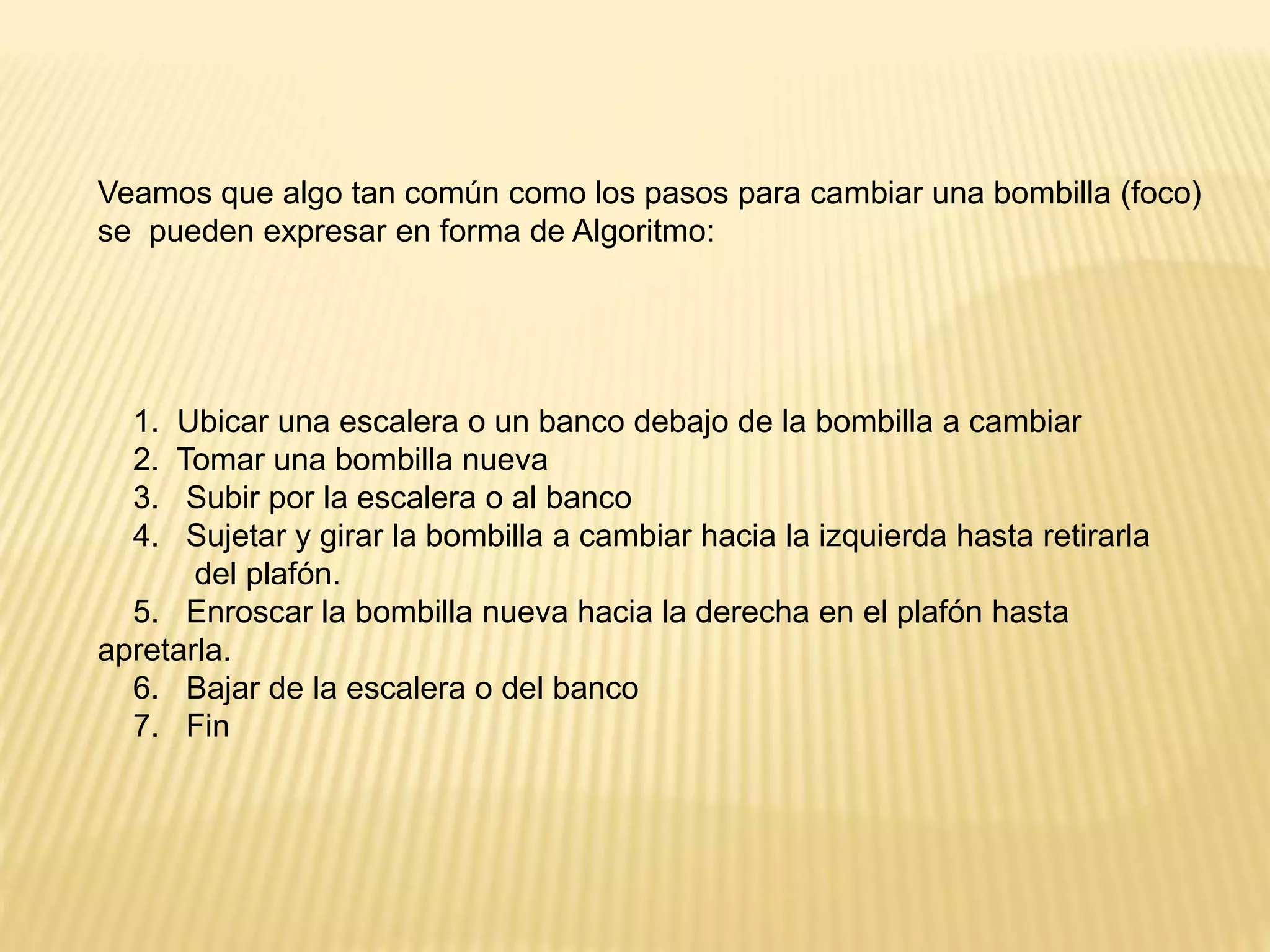 Veamos que algo tan común como los pasos para cambiar una bombilla (foco)
se pueden expresar en forma de Algoritmo:
1. Ubicar una escalera o un banco debajo de la bombilla a cambiar
2. Tomar una bombilla nueva
3. Subir por la escalera o al banco
4. Sujetar y girar la bombilla a cambiar hacia la izquierda hasta retirarla
del plafón.
5. Enroscar la bombilla nueva hacia la derecha en el plafón hasta
apretarla.
6. Bajar de la escalera o del banco
7. Fin
 