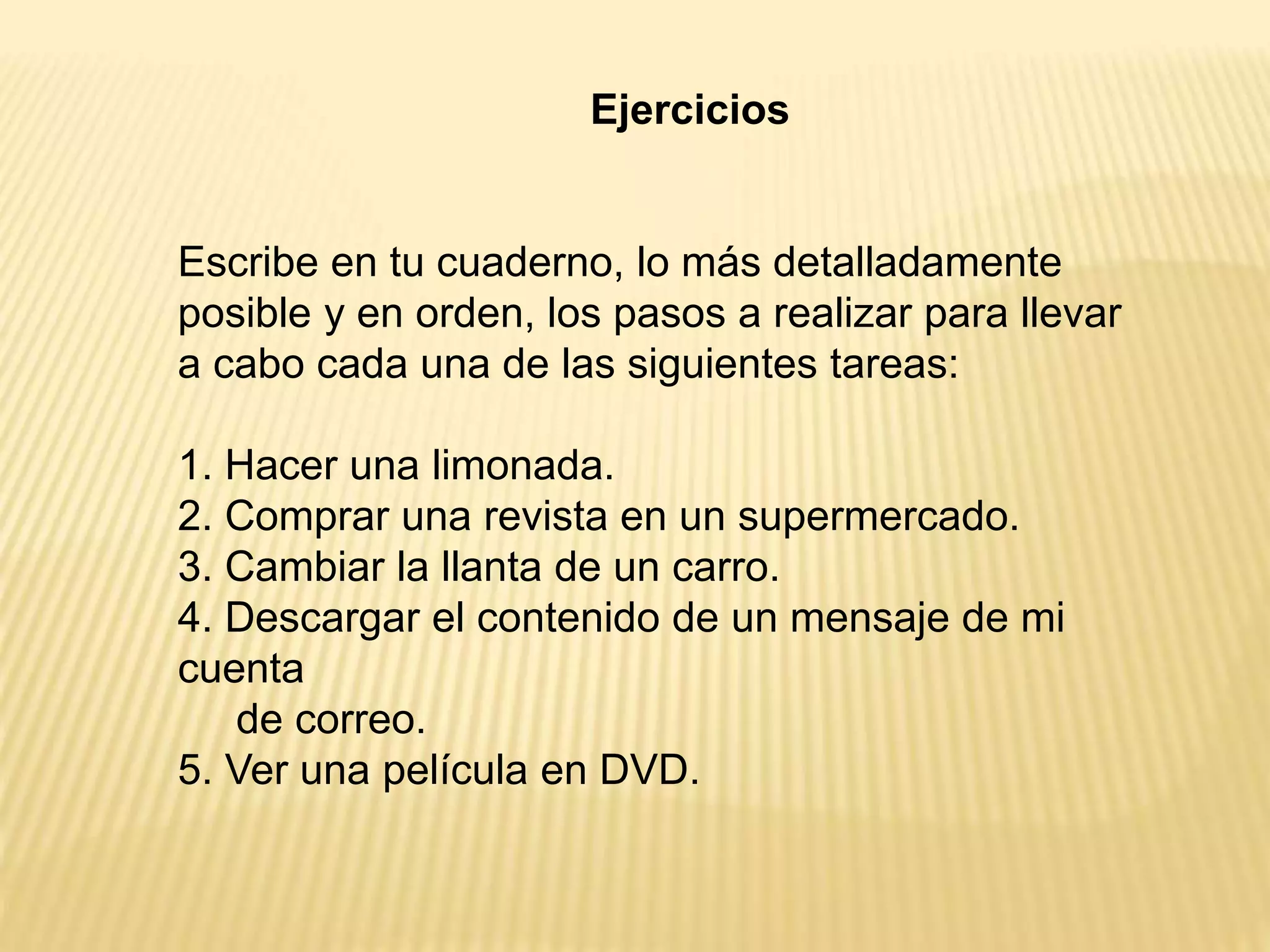 Ejercicios
Escribe en tu cuaderno, lo más detalladamente
posible y en orden, los pasos a realizar para llevar
a cabo cada una de las siguientes tareas:
1. Hacer una limonada.
2. Comprar una revista en un supermercado.
3. Cambiar la llanta de un carro.
4. Descargar el contenido de un mensaje de mi
cuenta
de correo.
5. Ver una película en DVD.
 