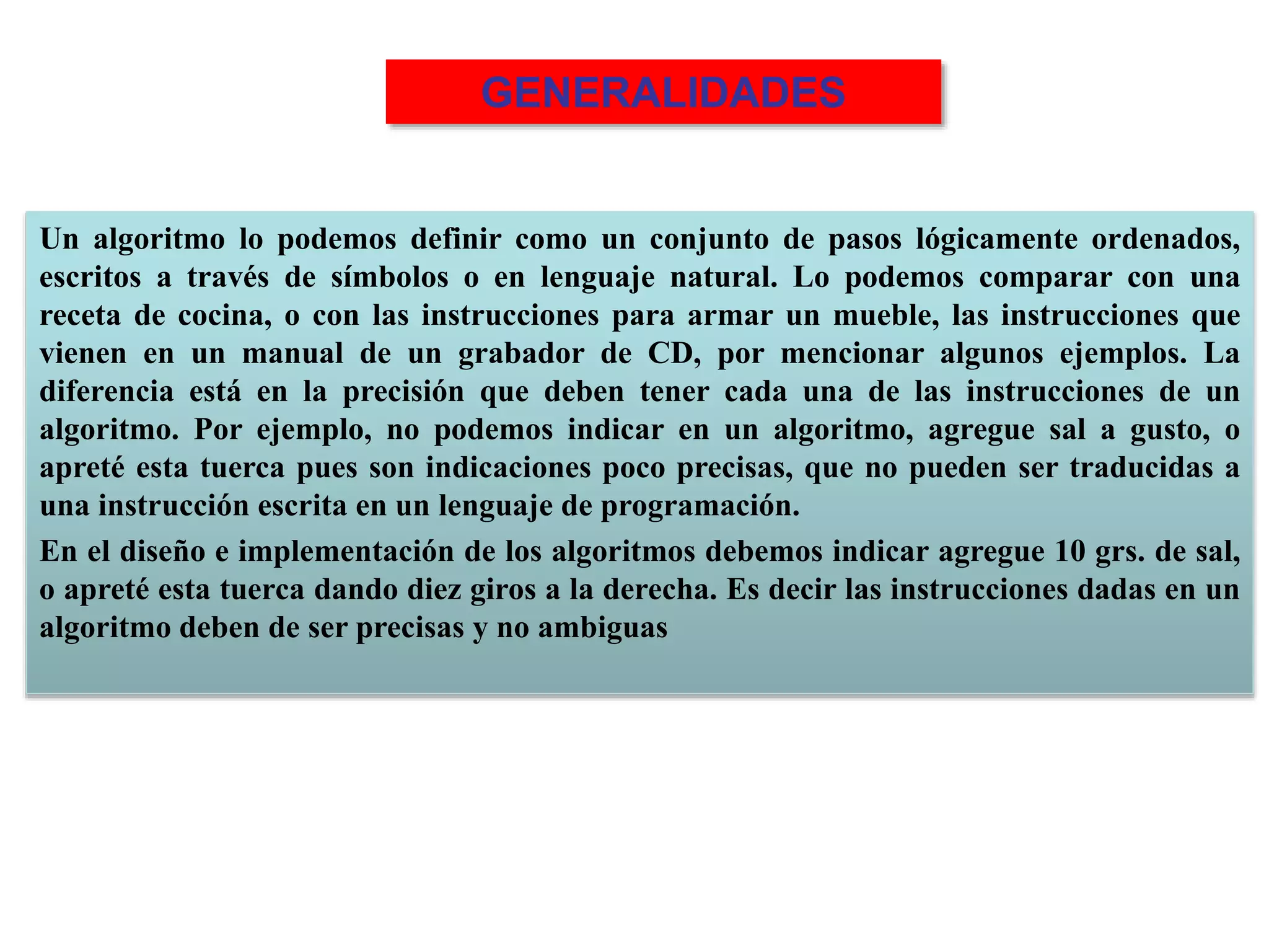 Un algoritmo lo podemos definir como un conjunto de pasos lógicamente ordenados,
escritos a través de símbolos o en lenguaje natural. Lo podemos comparar con una
receta de cocina, o con las instrucciones para armar un mueble, las instrucciones que
vienen en un manual de un grabador de CD, por mencionar algunos ejemplos. La
diferencia está en la precisión que deben tener cada una de las instrucciones de un
algoritmo. Por ejemplo, no podemos indicar en un algoritmo, agregue sal a gusto, o
apreté esta tuerca pues son indicaciones poco precisas, que no pueden ser traducidas a
una instrucción escrita en un lenguaje de programación.
En el diseño e implementación de los algoritmos debemos indicar agregue 10 grs. de sal,
o apreté esta tuerca dando diez giros a la derecha. Es decir las instrucciones dadas en un
algoritmo deben de ser precisas y no ambiguas
GENERALIDADES
 