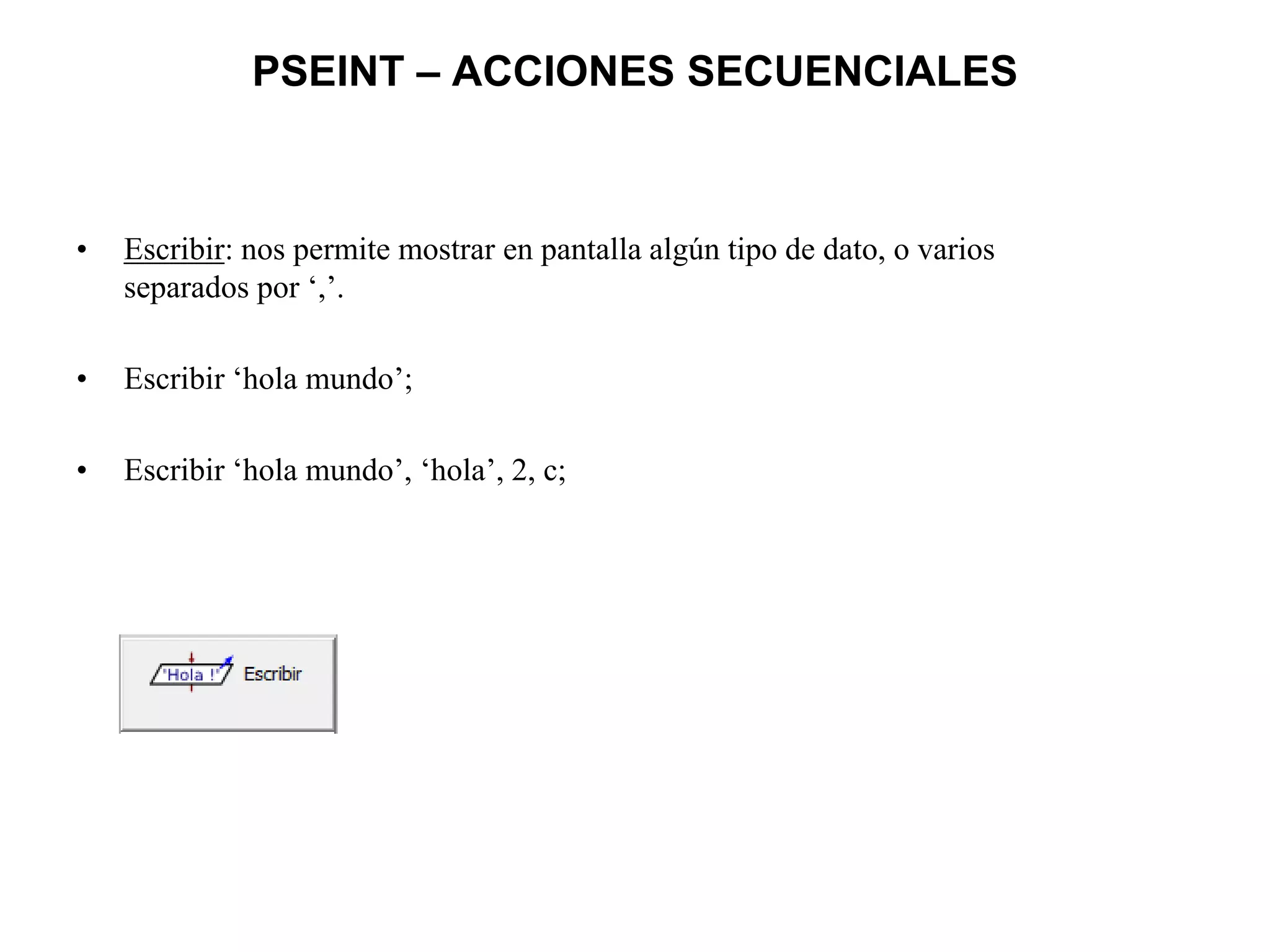 PSEINT – ACCIONES SECUENCIALES
• Escribir: nos permite mostrar en pantalla algún tipo de dato, o varios
separados por ‘,’.
• Escribir ‘hola mundo’;
• Escribir ‘hola mundo’, ‘hola’, 2, c;
 