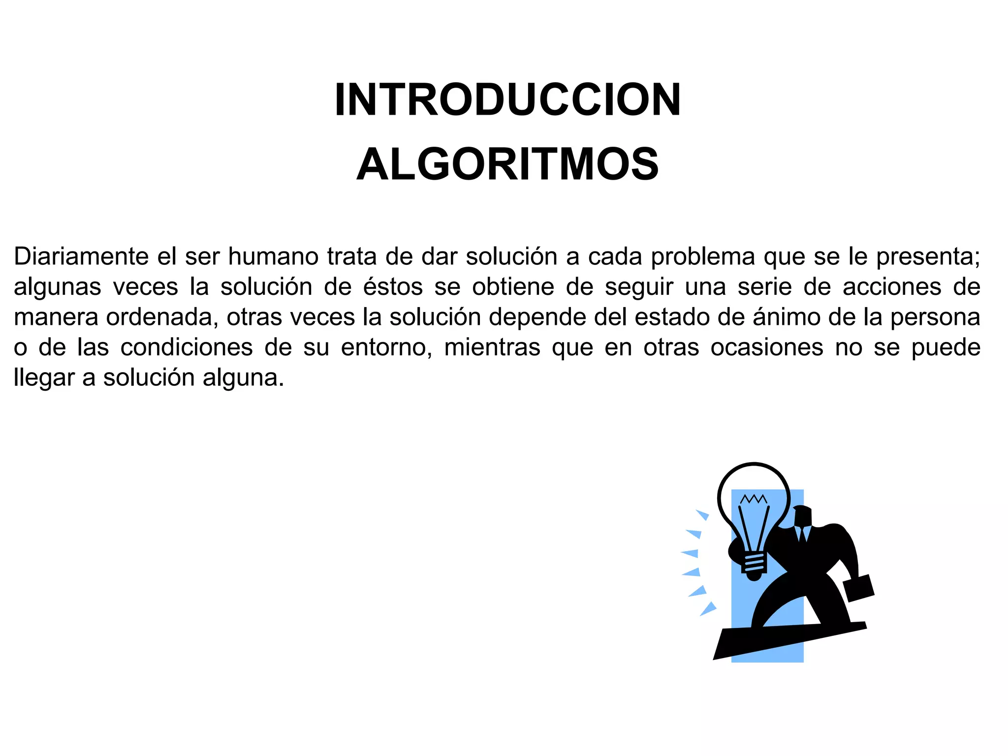 INTRODUCCION
ALGORITMOS
Diariamente el ser humano trata de dar solución a cada problema que se le presenta;
algunas veces la solución de éstos se obtiene de seguir una serie de acciones de
manera ordenada, otras veces la solución depende del estado de ánimo de la persona
o de las condiciones de su entorno, mientras que en otras ocasiones no se puede
llegar a solución alguna.
 