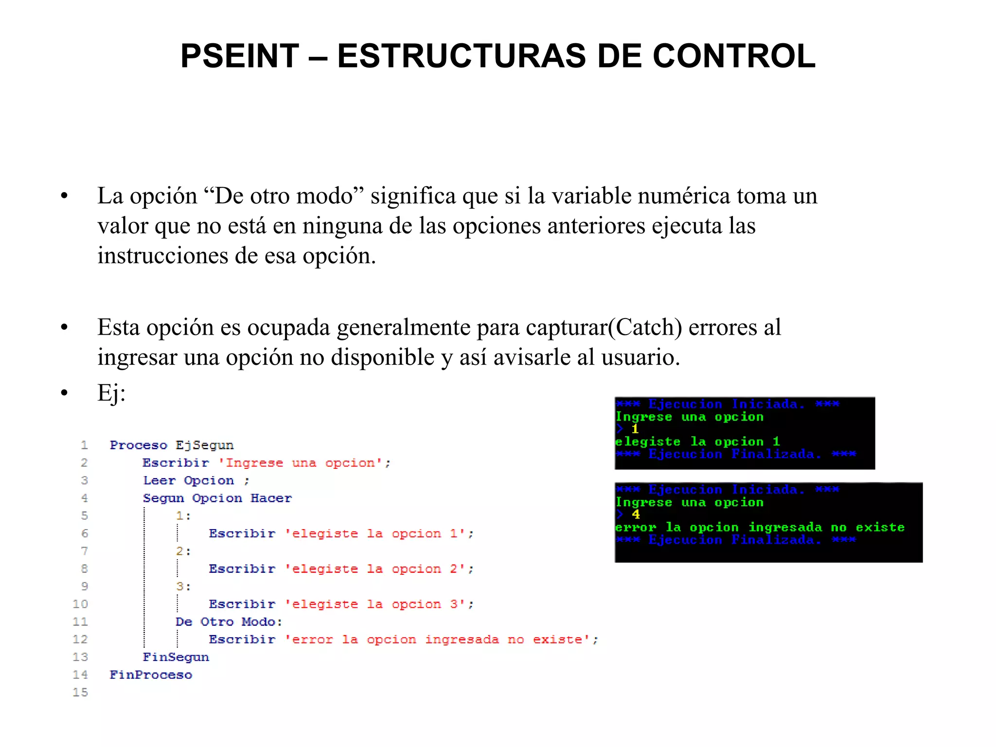PSEINT – ESTRUCTURAS DE CONTROL
• La opción “De otro modo” significa que si la variable numérica toma un
valor que no está en ninguna de las opciones anteriores ejecuta las
instrucciones de esa opción.
• Esta opción es ocupada generalmente para capturar(Catch) errores al
ingresar una opción no disponible y así avisarle al usuario.
• Ej:
 