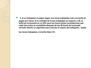 3. A un trabajador le pagan según sus horas trabajadas más una tarifa de
pagos por horas. Si la cantidad de horas trabajadas es superior a 40, la
tarifa se incrementa en un 50% para las horas extras (considerando que
cada hora extra se contabiliza después de las 40 horas de la jornada
normal). Diseñe un algoritmo para calcular el salario del trabajador; dadas
las horas trabajadas y la tarifa (Valor 2%
 