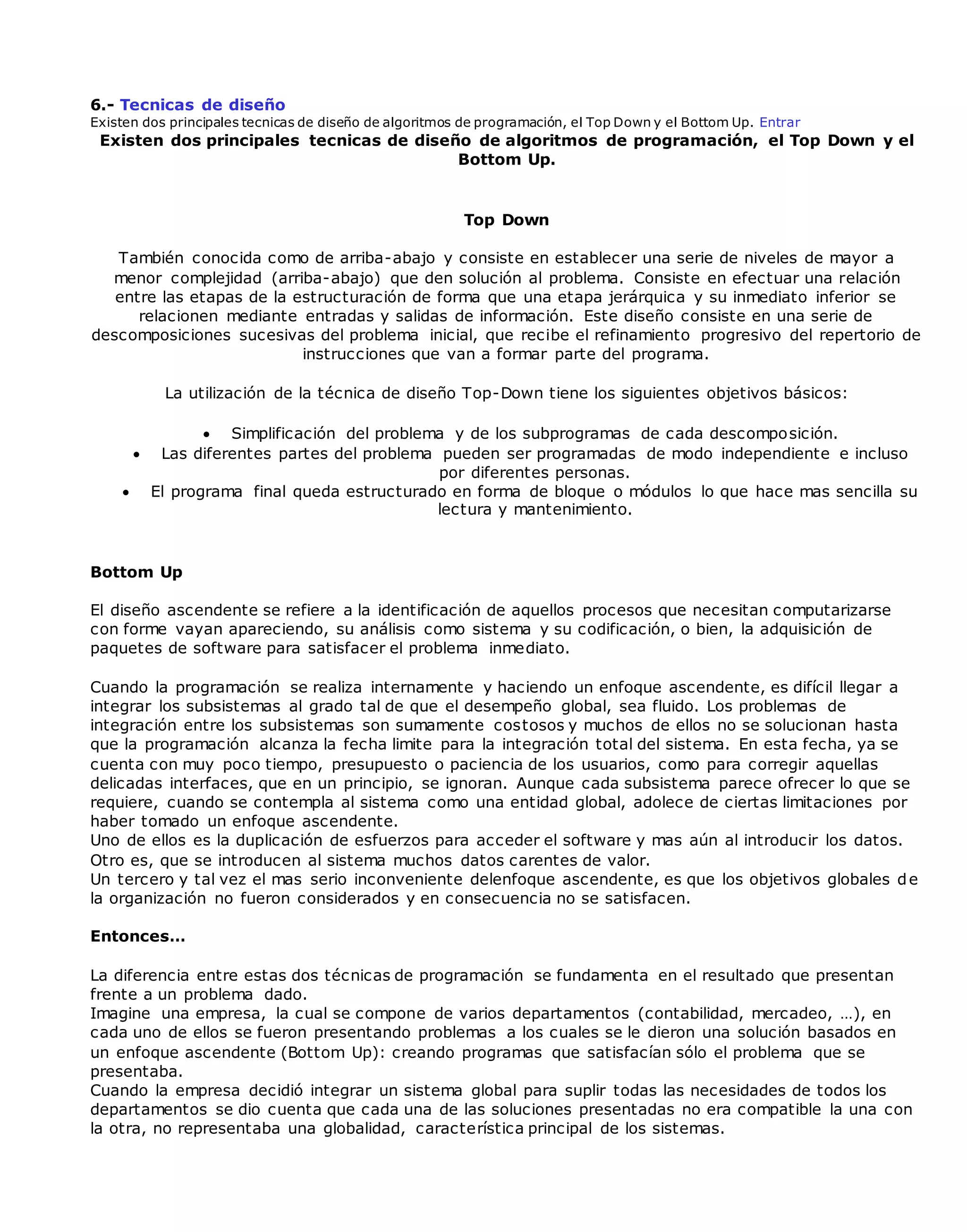 6.- Tecnicas de diseño
Existen dos principales tecnicas de diseño de algoritmos de programación, el Top Down y el Bottom Up. Entrar
Existen dos principales tecnicas de diseño de algoritmos de programación, el Top Down y el
Bottom Up.
Top Down
También conocida como de arriba-abajo y consiste en establecer una serie de niveles de mayor a
menor complejidad (arriba-abajo) que den solución al problema. Consiste en efectuar una relación
entre las etapas de la estructuración de forma que una etapa jerárquica y su inmediato inferior se
relacionen mediante entradas y salidas de información. Este diseño consiste en una serie de
descomposiciones sucesivas del problema inicial, que recibe el refinamiento progresivo del repertorio de
instrucciones que van a formar parte del programa.
La utilización de la técnica de diseño Top-Down tiene los siguientes objetivos básicos:
 Simplificación del problema y de los subprogramas de cada descomposición.
 Las diferentes partes del problema pueden ser programadas de modo independiente e incluso
por diferentes personas.
 El programa final queda estructurado en forma de bloque o módulos lo que hace mas sencilla su
lectura y mantenimiento.
Bottom Up
El diseño ascendente se refiere a la identificación de aquellos procesos que necesitan computarizarse
con forme vayan apareciendo, su análisis como sistema y su codificación, o bien, la adquisición de
paquetes de software para satisfacer el problema inmediato.
Cuando la programación se realiza internamente y haciendo un enfoque ascendente, es difícil llegar a
integrar los subsistemas al grado tal de que el desempeño global, sea fluido. Los problemas de
integración entre los subsistemas son sumamente costosos y muchos de ellos no se solucionan hasta
que la programación alcanza la fecha limite para la integración total del sistema. En esta fecha, ya se
cuenta con muy poco tiempo, presupuesto o paciencia de los usuarios, como para corregir aquellas
delicadas interfaces, que en un principio, se ignoran. Aunque cada subsistema parece ofrecer lo que se
requiere, cuando se contempla al sistema como una entidad global, adolece de ciertas limitaciones por
haber tomado un enfoque ascendente.
Uno de ellos es la duplicación de esfuerzos para acceder el software y mas aún al introducir los datos.
Otro es, que se introducen al sistema muchos datos carentes de valor.
Un tercero y tal vez el mas serio inconveniente delenfoque ascendente, es que los objetivos globales de
la organización no fueron considerados y en consecuencia no se satisfacen.
Entonces…
La diferencia entre estas dos técnicas de programación se fundamenta en el resultado que presentan
frente a un problema dado.
Imagine una empresa, la cual se compone de varios departamentos (contabilidad, mercadeo, …), en
cada uno de ellos se fueron presentando problemas a los cuales se le dieron una solución basados en
un enfoque ascendente (Bottom Up): creando programas que satisfacían sólo el problema que se
presentaba.
Cuando la empresa decidió integrar un sistema global para suplir todas las necesidades de todos los
departamentos se dio cuenta que cada una de las soluciones presentadas no era compatible la una con
la otra, no representaba una globalidad, característica principal de los sistemas.
 