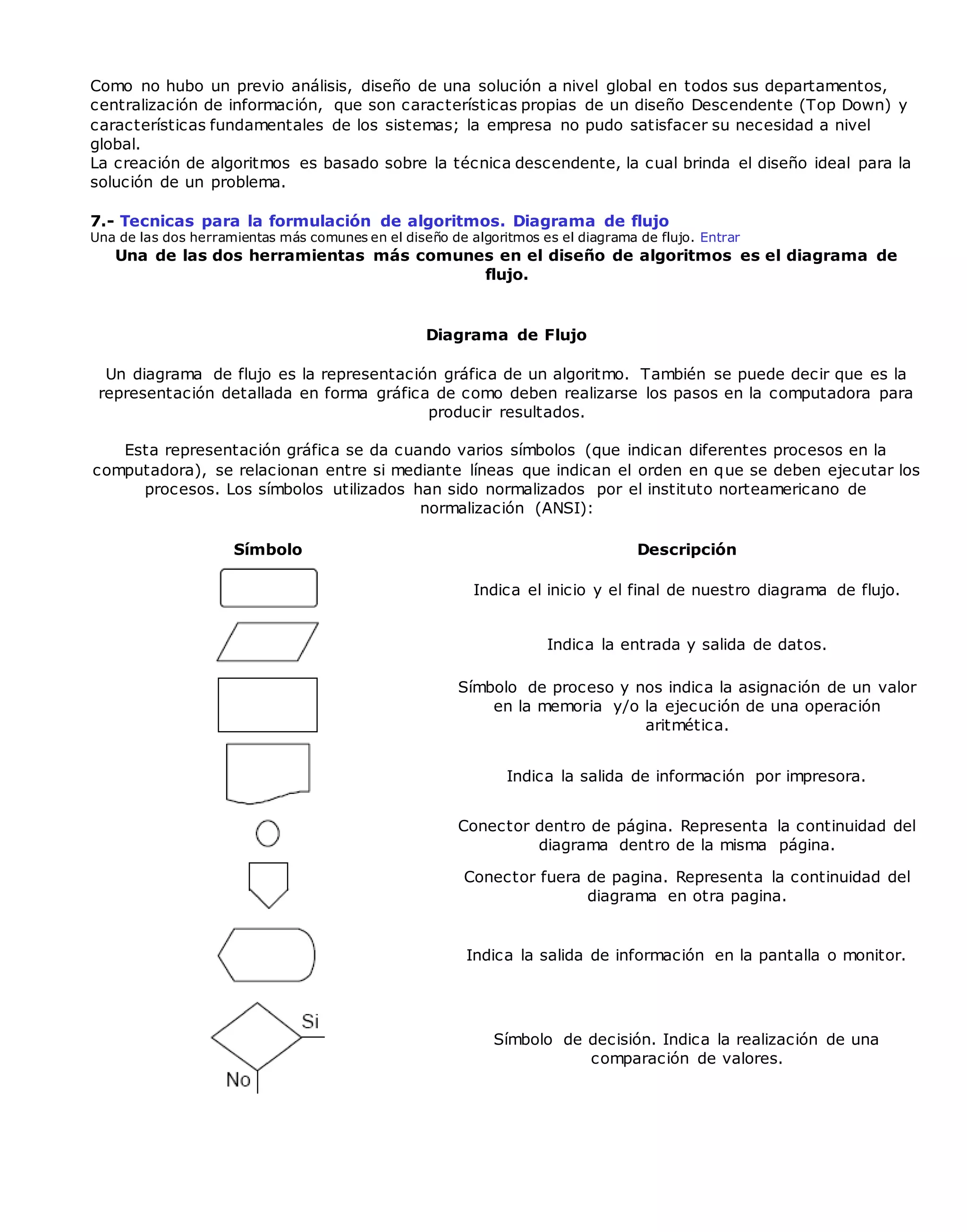 Como no hubo un previo análisis, diseño de una solución a nivel global en todos sus departamentos,
centralización de información, que son características propias de un diseño Descendente (Top Down) y
características fundamentales de los sistemas; la empresa no pudo satisfacer su necesidad a nivel
global.
La creación de algoritmos es basado sobre la técnica descendente, la cual brinda el diseño ideal para la
solución de un problema.
7.- Tecnicas para la formulación de algoritmos. Diagrama de flujo
Una de las dos herramientas más comunes en el diseño de algoritmos es el diagrama de flujo. Entrar
Una de las dos herramientas más comunes en el diseño de algoritmos es el diagrama de
flujo.
Diagrama de Flujo
Un diagrama de flujo es la representación gráfica de un algoritmo. También se puede decir que es la
representación detallada en forma gráfica de como deben realizarse los pasos en la computadora para
producir resultados.
Esta representación gráfica se da cuando varios símbolos (que indican diferentes procesos en la
computadora), se relacionan entre si mediante líneas que indican el orden en que se deben ejecutar los
procesos. Los símbolos utilizados han sido normalizados por el instituto norteamericano de
normalización (ANSI):
Símbolo Descripción
Indica el inicio y el final de nuestro diagrama de flujo.
Indica la entrada y salida de datos.
Símbolo de proceso y nos indica la asignación de un valor
en la memoria y/o la ejecución de una operación
aritmética.
Indica la salida de información por impresora.
Conector dentro de página. Representa la continuidad del
diagrama dentro de la misma página.
Conector fuera de pagina. Representa la continuidad del
diagrama en otra pagina.
Indica la salida de información en la pantalla o monitor.
Símbolo de decisión. Indica la realización de una
comparación de valores.
 