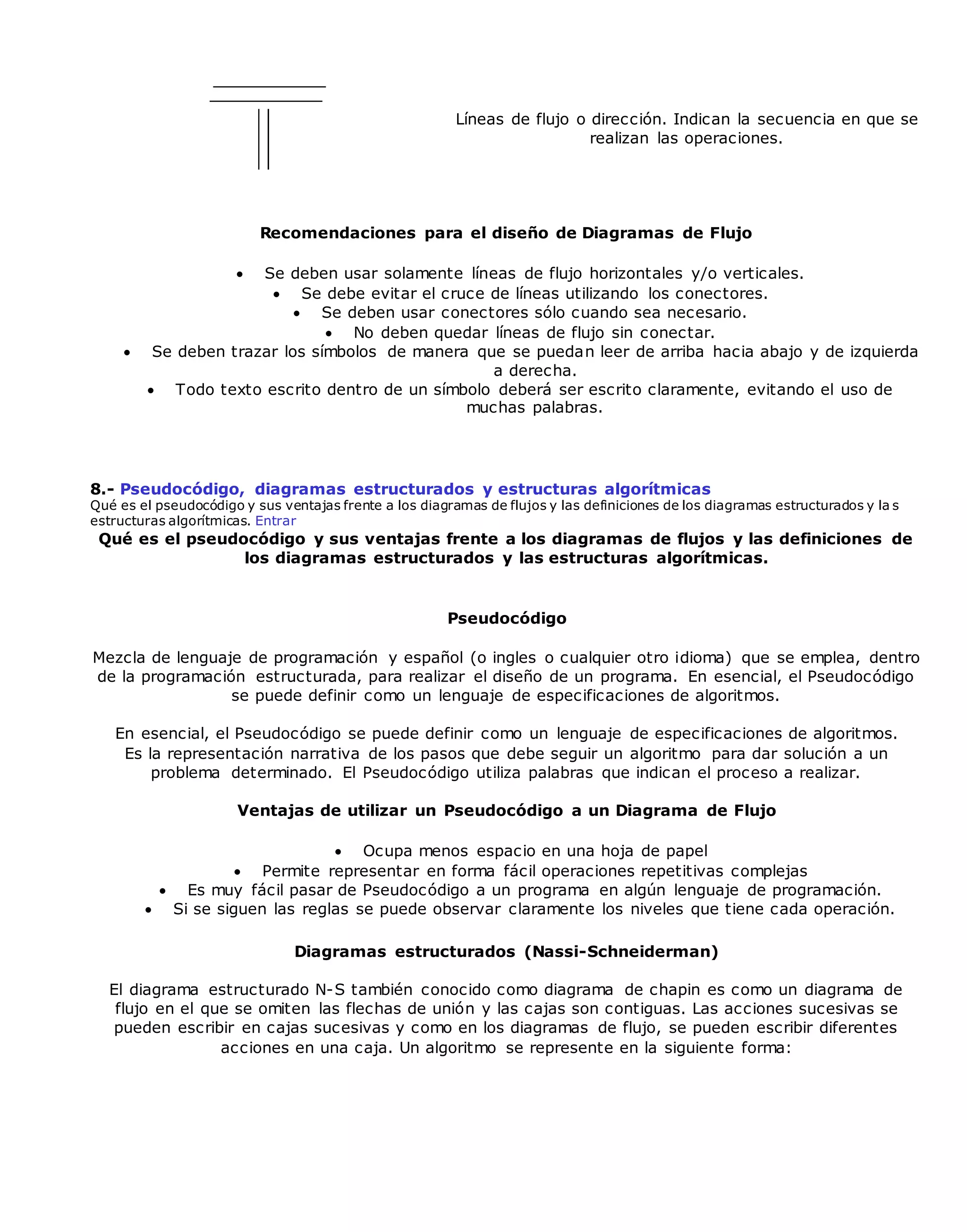 Líneas de flujo o dirección. Indican la secuencia en que se
realizan las operaciones.
Recomendaciones para el diseño de Diagramas de Flujo
 Se deben usar solamente líneas de flujo horizontales y/o verticales.
 Se debe evitar el cruce de líneas utilizando los conectores.
 Se deben usar conectores sólo cuando sea necesario.
 No deben quedar líneas de flujo sin conectar.
 Se deben trazar los símbolos de manera que se puedan leer de arriba hacia abajo y de izquierda
a derecha.
 Todo texto escrito dentro de un símbolo deberá ser escrito claramente, evitando el uso de
muchas palabras.
8.- Pseudocódigo, diagramas estructurados y estructuras algorítmicas
Qué es el pseudocódigo y sus ventajas frente a los diagramas de flujos y las definiciones de los diagramas estructurados y la s
estructuras algorítmicas. Entrar
Qué es el pseudocódigo y sus ventajas frente a los diagramas de flujos y las definiciones de
los diagramas estructurados y las estructuras algorítmicas.
Pseudocódigo
Mezcla de lenguaje de programación y español (o ingles o cualquier otro idioma) que se emplea, dentro
de la programación estructurada, para realizar el diseño de un programa. En esencial, el Pseudocódigo
se puede definir como un lenguaje de especificaciones de algoritmos.
En esencial, el Pseudocódigo se puede definir como un lenguaje de especificaciones de algoritmos.
Es la representación narrativa de los pasos que debe seguir un algoritmo para dar solución a un
problema determinado. El Pseudocódigo utiliza palabras que indican el proceso a realizar.
Ventajas de utilizar un Pseudocódigo a un Diagrama de Flujo
 Ocupa menos espacio en una hoja de papel
 Permite representar en forma fácil operaciones repetitivas complejas
 Es muy fácil pasar de Pseudocódigo a un programa en algún lenguaje de programación.
 Si se siguen las reglas se puede observar claramente los niveles que tiene cada operación.
Diagramas estructurados (Nassi-Schneiderman)
El diagrama estructurado N-S también conocido como diagrama de chapin es como un diagrama de
flujo en el que se omiten las flechas de unión y las cajas son contiguas. Las acciones sucesivas se
pueden escribir en cajas sucesivas y como en los diagramas de flujo, se pueden escribir diferentes
acciones en una caja. Un algoritmo se represente en la siguiente forma:
 