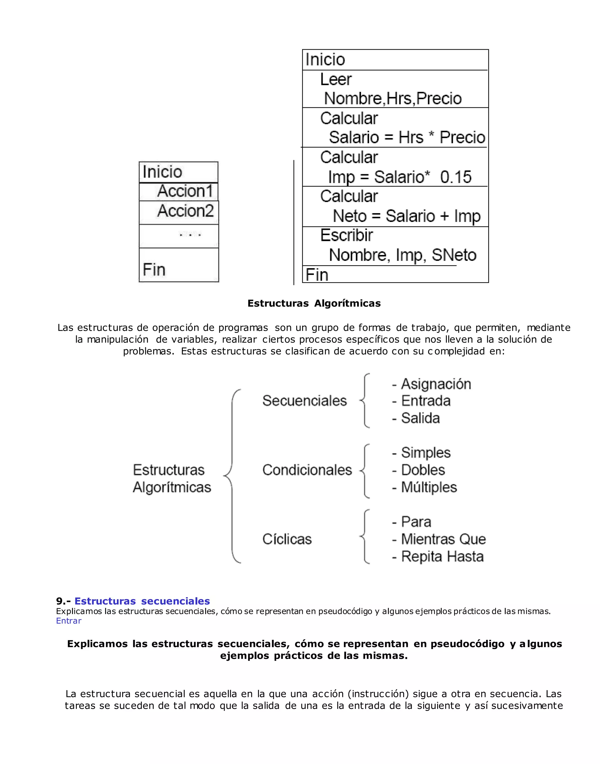 Estructuras Algorítmicas
Las estructuras de operación de programas son un grupo de formas de trabajo, que permiten, mediante
la manipulación de variables, realizar ciertos procesos específicos que nos lleven a la solución de
problemas. Estas estructuras se clasifican de acuerdo con su c omplejidad en:
9.- Estructuras secuenciales
Explicamos las estructuras secuenciales, cómo se representan en pseudocódigo y algunos ejemplos prácticos de las mismas.
Entrar
Explicamos las estructuras secuenciales, cómo se representan en pseudocódigo y algunos
ejemplos prácticos de las mismas.
La estructura secuencial es aquella en la que una acción (instrucción) sigue a otra en secuencia. Las
tareas se suceden de tal modo que la salida de una es la entrada de la siguiente y así sucesivamente
 
