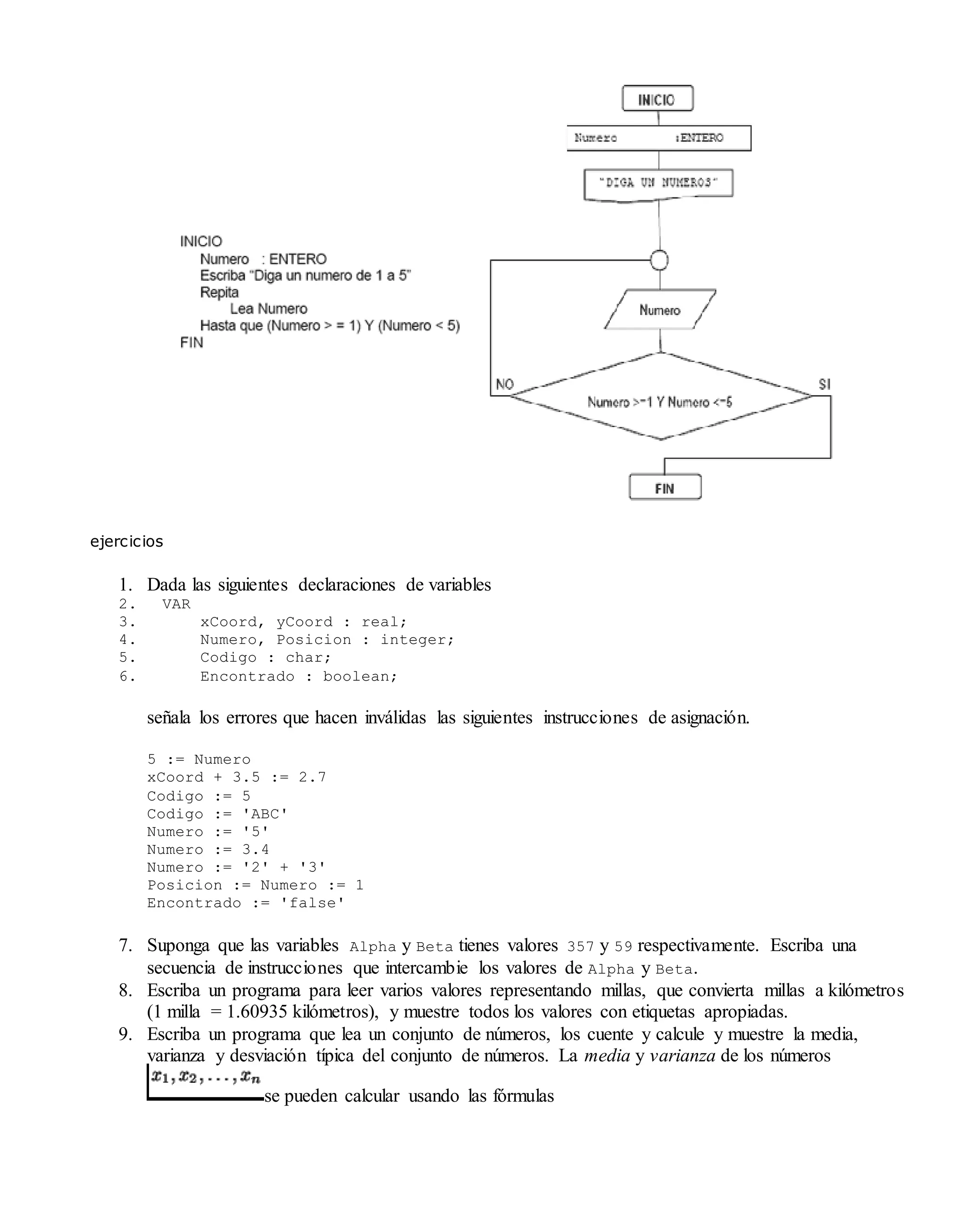 ejercicios
1. Dada las siguientes declaraciones de variables
2. VAR
3. xCoord, yCoord : real;
4. Numero, Posicion : integer;
5. Codigo : char;
6. Encontrado : boolean;
señala los errores que hacen inválidas las siguientes instrucciones de asignación.
5 := Numero
xCoord + 3.5 := 2.7
Codigo := 5
Codigo := 'ABC'
Numero := '5'
Numero := 3.4
Numero := '2' + '3'
Posicion := Numero := 1
Encontrado := 'false'
7. Suponga que las variables Alpha y Beta tienes valores 357 y 59 respectivamente. Escriba una
secuencia de instrucciones que intercambie los valores de Alpha y Beta.
8. Escriba un programa para leer varios valores representando millas, que convierta millas a kilómetros
(1 milla = 1.60935 kilómetros), y muestre todos los valores con etiquetas apropiadas.
9. Escriba un programa que lea un conjunto de números, los cuente y calcule y muestre la media,
varianza y desviación típica del conjunto de números. La media y varianza de los números
se pueden calcular usando las fórmulas
 