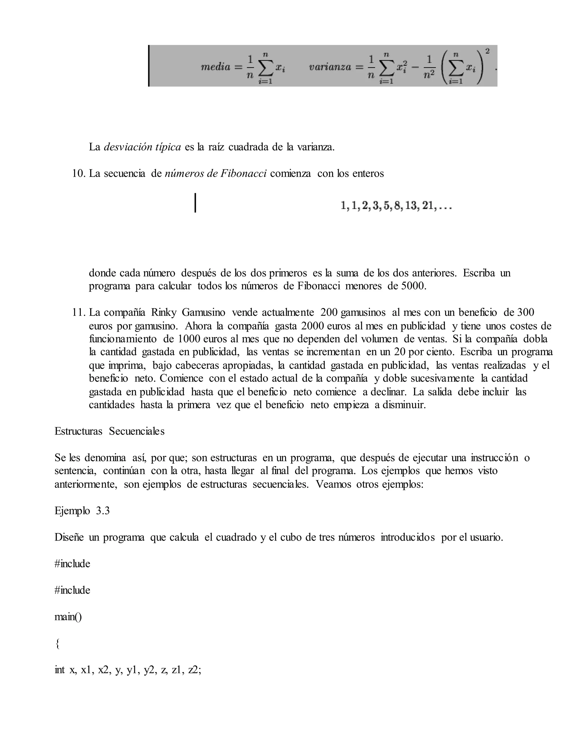 La desviación típica es la raíz cuadrada de la varianza.
10. La secuencia de números de Fibonacci comienza con los enteros
donde cada número después de los dos primeros es la suma de los dos anteriores. Escriba un
programa para calcular todos los números de Fibonacci menores de 5000.
11. La compañía Rinky Gamusino vende actualmente 200 gamusinos al mes con un beneficio de 300
euros por gamusino. Ahora la compañía gasta 2000 euros al mes en publicidad y tiene unos costes de
funcionamiento de 1000 euros al mes que no dependen del volumen de ventas. Si la compañía dobla
la cantidad gastada en publicidad, las ventas se incrementan en un 20 por ciento. Escriba un programa
que imprima, bajo cabeceras apropiadas, la cantidad gastada en publicidad, las ventas realizadas y el
beneficio neto. Comience con el estado actual de la compañía y doble sucesivamente la cantidad
gastada en publicidad hasta que el beneficio neto comience a declinar. La salida debe incluir las
cantidades hasta la primera vez que el beneficio neto empieza a disminuir.
Estructuras Secuenciales
Se les denomina así, por que; son estructuras en un programa, que después de ejecutar una instrucción o
sentencia, continúan con la otra, hasta llegar al final del programa. Los ejemplos que hemos visto
anteriormente, son ejemplos de estructuras secuenciales. Veamos otros ejemplos:
Ejemplo 3.3
Diseñe un programa que calcula el cuadrado y el cubo de tres números introducidos por el usuario.
#include
#include
main()
{
int x, x1, x2, y, y1, y2, z, z1, z2;
 