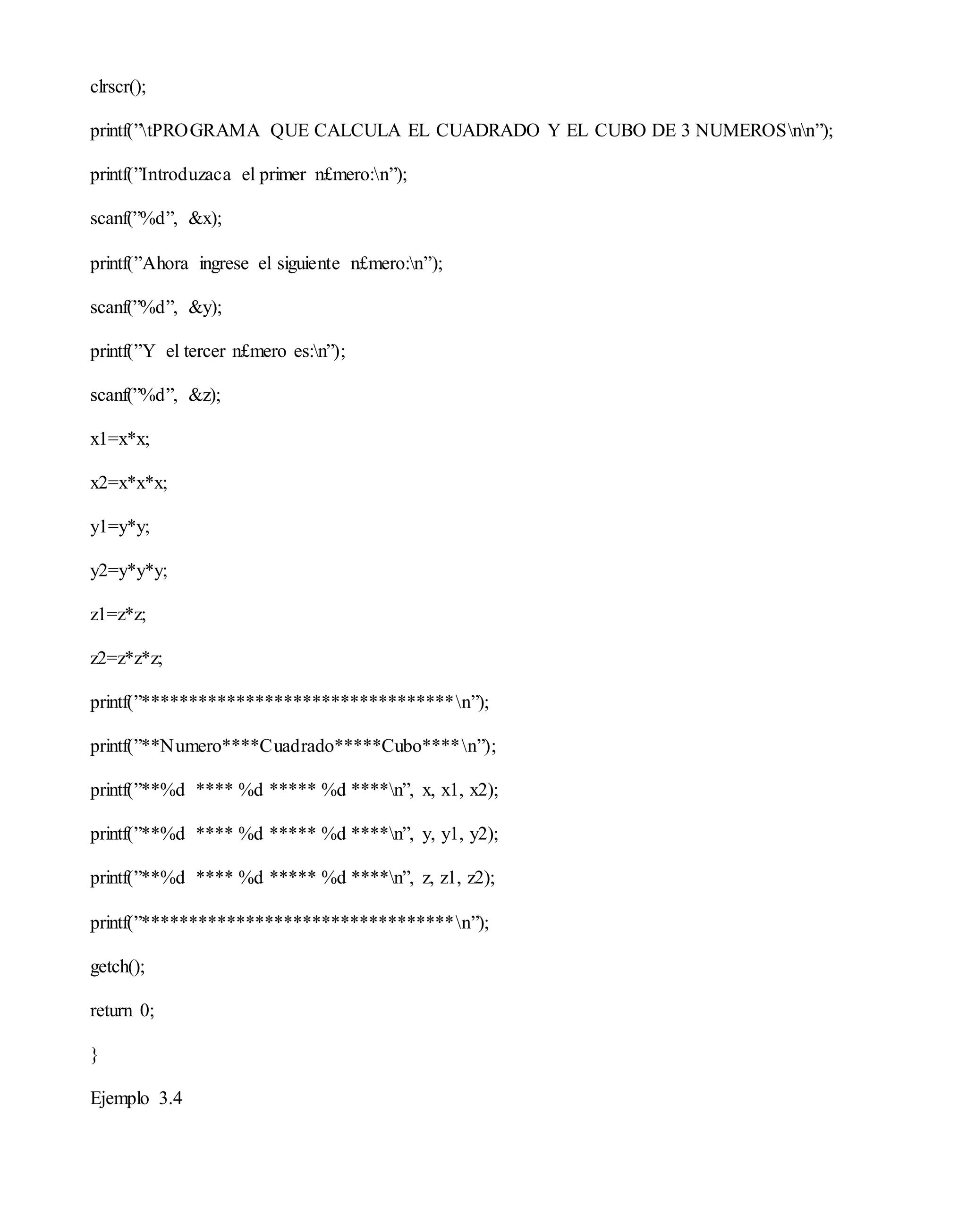 clrscr();
printf(”tPROGRAMA QUE CALCULA EL CUADRADO Y EL CUBO DE 3 NUMEROSnn”);
printf(”Introduzaca el primer n£mero:n”);
scanf(”%d”, &x);
printf(”Ahora ingrese el siguiente n£mero:n”);
scanf(”%d”, &y);
printf(”Y el tercer n£mero es:n”);
scanf(”%d”, &z);
x1=x*x;
x2=x*x*x;
y1=y*y;
y2=y*y*y;
z1=z*z;
z2=z*z*z;
printf(”*********************************n”);
printf(”**Numero****Cuadrado*****Cubo****n”);
printf(”**%d **** %d ***** %d ****n”, x, x1, x2);
printf(”**%d **** %d ***** %d ****n”, y, y1, y2);
printf(”**%d **** %d ***** %d ****n”, z, z1, z2);
printf(”*********************************n”);
getch();
return 0;
}
Ejemplo 3.4
 