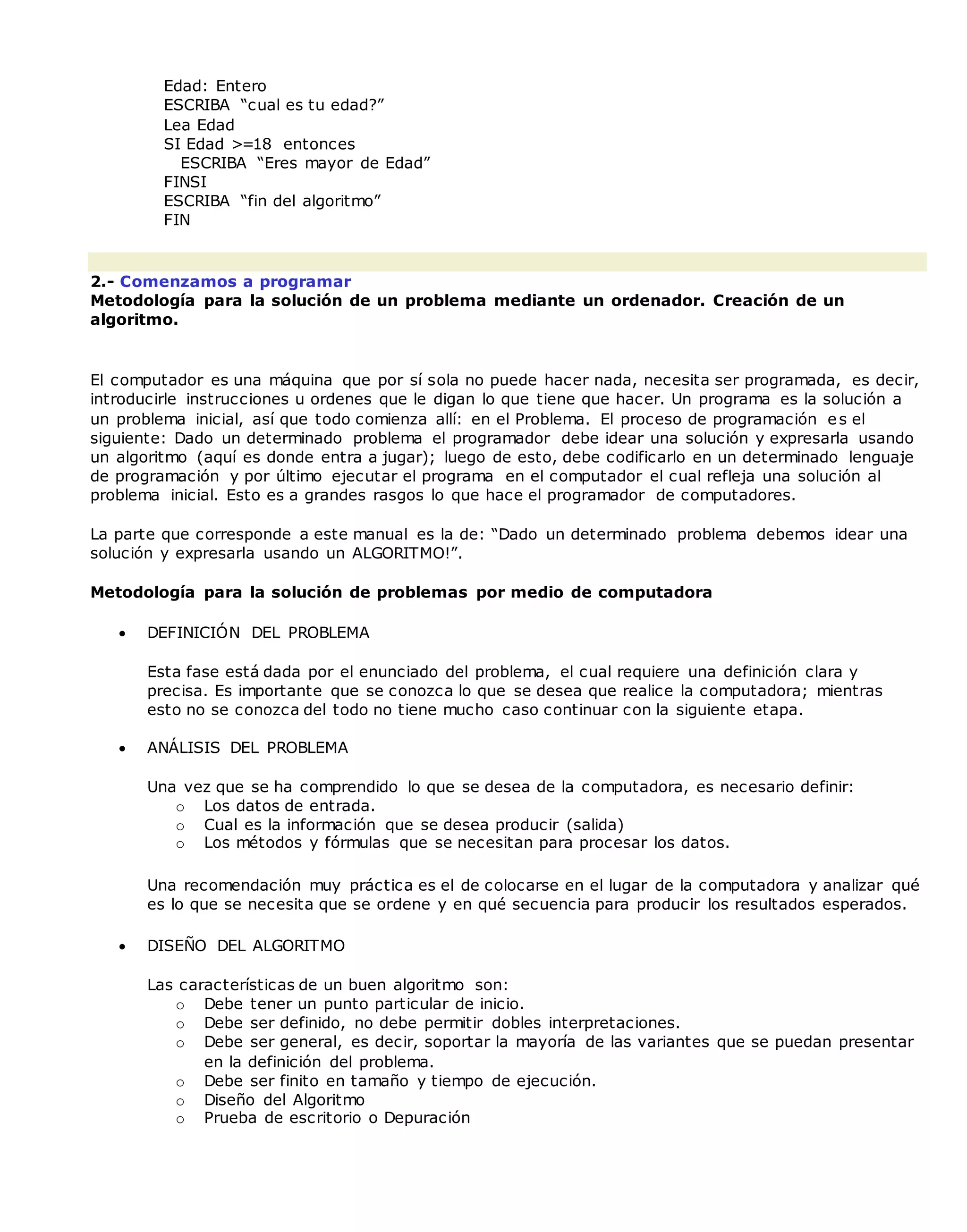 Edad: Entero
ESCRIBA “cual es tu edad?”
Lea Edad
SI Edad >=18 entonces
ESCRIBA “Eres mayor de Edad”
FINSI
ESCRIBA “fin del algoritmo”
FIN
2.- Comenzamos a programar
Metodología para la solución de un problema mediante un ordenador. Creación de un
algoritmo.
El computador es una máquina que por sí sola no puede hacer nada, necesita ser programada, es decir,
introducirle instrucciones u ordenes que le digan lo que tiene que hacer. Un programa es la solución a
un problema inicial, así que todo comienza allí: en el Problema. El proceso de programación es el
siguiente: Dado un determinado problema el programador debe idear una solución y expresarla usando
un algoritmo (aquí es donde entra a jugar); luego de esto, debe codificarlo en un determinado lenguaje
de programación y por último ejecutar el programa en el computador el cual refleja una solución al
problema inicial. Esto es a grandes rasgos lo que hace el programador de computadores.
La parte que corresponde a este manual es la de: “Dado un determinado problema debemos idear una
solución y expresarla usando un ALGORITMO!”.
Metodología para la solución de problemas por medio de computadora
 DEFINICIÓN DEL PROBLEMA
Esta fase está dada por el enunciado del problema, el cual requiere una definición clara y
precisa. Es importante que se conozca lo que se desea que realice la computadora; mientras
esto no se conozca del todo no tiene mucho caso continuar con la siguiente etapa.
 ANÁLISIS DEL PROBLEMA
Una vez que se ha comprendido lo que se desea de la computadora, es necesario definir:
o Los datos de entrada.
o Cual es la información que se desea producir (salida)
o Los métodos y fórmulas que se necesitan para procesar los datos.
Una recomendación muy práctica es el de colocarse en el lugar de la computadora y analizar qué
es lo que se necesita que se ordene y en qué secuencia para producir los resultados esperados.
 DISEÑO DEL ALGORITMO
Las características de un buen algoritmo son:
o Debe tener un punto particular de inicio.
o Debe ser definido, no debe permitir dobles interpretaciones.
o Debe ser general, es decir, soportar la mayoría de las variantes que se puedan presentar
en la definición del problema.
o Debe ser finito en tamaño y tiempo de ejecución.
o Diseño del Algoritmo
o Prueba de escritorio o Depuración
 