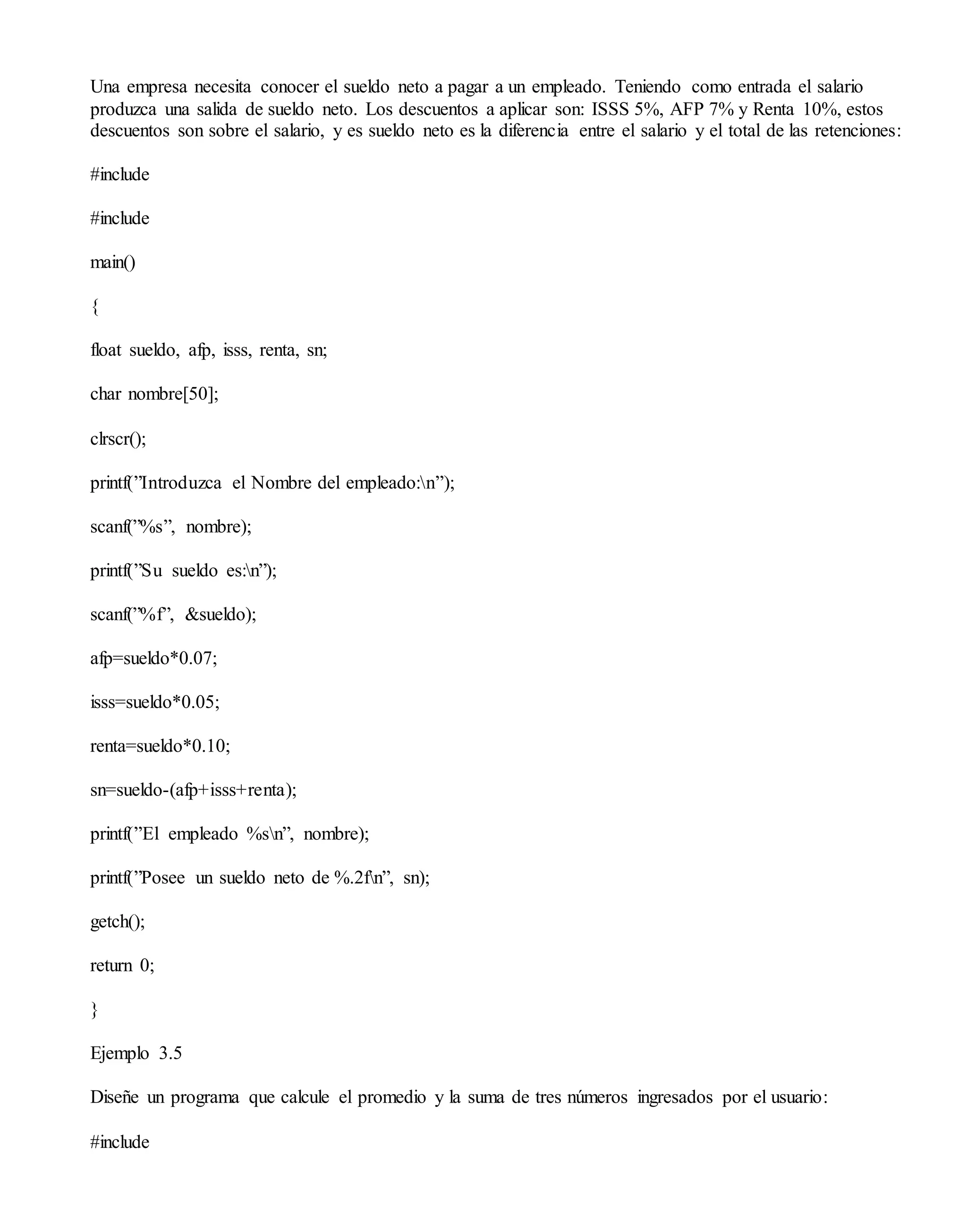 Una empresa necesita conocer el sueldo neto a pagar a un empleado. Teniendo como entrada el salario
produzca una salida de sueldo neto. Los descuentos a aplicar son: ISSS 5%, AFP 7% y Renta 10%, estos
descuentos son sobre el salario, y es sueldo neto es la diferencia entre el salario y el total de las retenciones:
#include
#include
main()
{
float sueldo, afp, isss, renta, sn;
char nombre[50];
clrscr();
printf(”Introduzca el Nombre del empleado:n”);
scanf(”%s”, nombre);
printf(”Su sueldo es:n”);
scanf(”%f”, &sueldo);
afp=sueldo*0.07;
isss=sueldo*0.05;
renta=sueldo*0.10;
sn=sueldo-(afp+isss+renta);
printf(”El empleado %sn”, nombre);
printf(”Posee un sueldo neto de %.2fn”, sn);
getch();
return 0;
}
Ejemplo 3.5
Diseñe un programa que calcule el promedio y la suma de tres números ingresados por el usuario:
#include
 