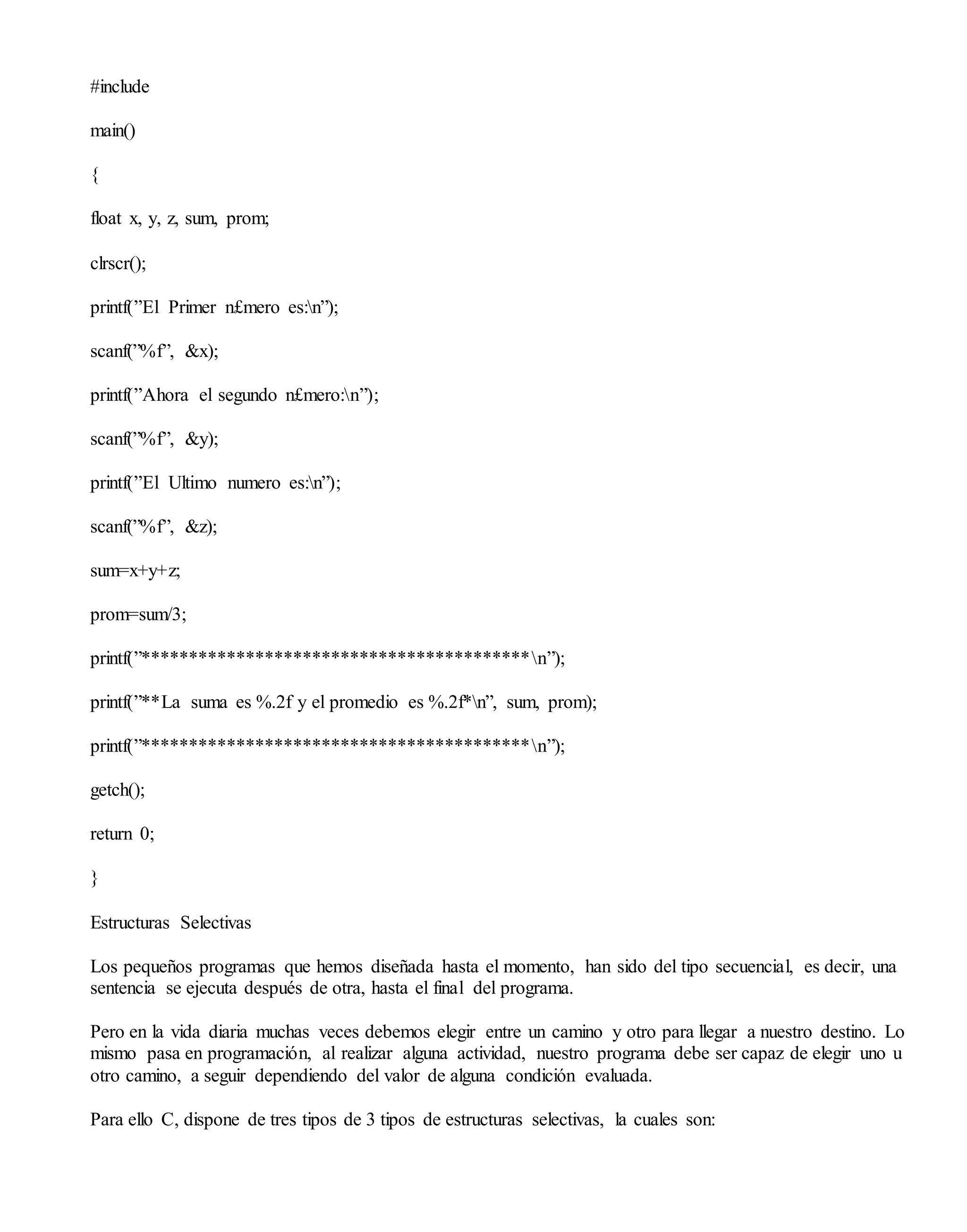 #include
main()
{
float x, y, z, sum, prom;
clrscr();
printf(”El Primer n£mero es:n”);
scanf(”%f”, &x);
printf(”Ahora el segundo n£mero:n”);
scanf(”%f”, &y);
printf(”El Ultimo numero es:n”);
scanf(”%f”, &z);
sum=x+y+z;
prom=sum/3;
printf(”*****************************************n”);
printf(”**La suma es %.2f y el promedio es %.2f*n”, sum, prom);
printf(”*****************************************n”);
getch();
return 0;
}
Estructuras Selectivas
Los pequeños programas que hemos diseñada hasta el momento, han sido del tipo secuencial, es decir, una
sentencia se ejecuta después de otra, hasta el final del programa.
Pero en la vida diaria muchas veces debemos elegir entre un camino y otro para llegar a nuestro destino. Lo
mismo pasa en programación, al realizar alguna actividad, nuestro programa debe ser capaz de elegir uno u
otro camino, a seguir dependiendo del valor de alguna condición evaluada.
Para ello C, dispone de tres tipos de 3 tipos de estructuras selectivas, la cuales son:
 