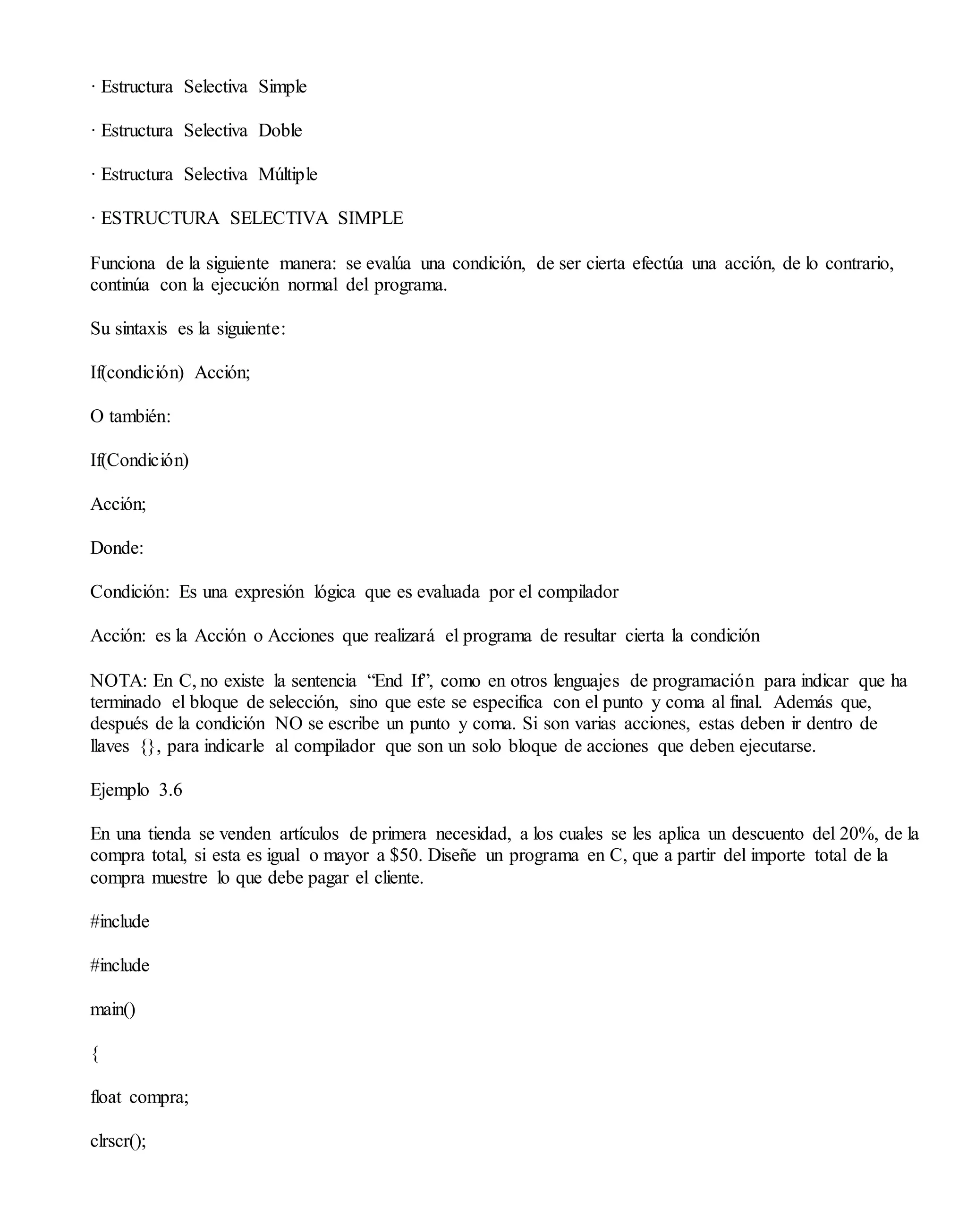 · Estructura Selectiva Simple
· Estructura Selectiva Doble
· Estructura Selectiva Múltiple
· ESTRUCTURA SELECTIVA SIMPLE
Funciona de la siguiente manera: se evalúa una condición, de ser cierta efectúa una acción, de lo contrario,
continúa con la ejecución normal del programa.
Su sintaxis es la siguiente:
If(condición) Acción;
O también:
If(Condición)
Acción;
Donde:
Condición: Es una expresión lógica que es evaluada por el compilador
Acción: es la Acción o Acciones que realizará el programa de resultar cierta la condición
NOTA: En C, no existe la sentencia “End If”, como en otros lenguajes de programación para indicar que ha
terminado el bloque de selección, sino que este se especifica con el punto y coma al final. Además que,
después de la condición NO se escribe un punto y coma. Si son varias acciones, estas deben ir dentro de
llaves {}, para indicarle al compilador que son un solo bloque de acciones que deben ejecutarse.
Ejemplo 3.6
En una tienda se venden artículos de primera necesidad, a los cuales se les aplica un descuento del 20%, de la
compra total, si esta es igual o mayor a $50. Diseñe un programa en C, que a partir del importe total de la
compra muestre lo que debe pagar el cliente.
#include
#include
main()
{
float compra;
clrscr();
 