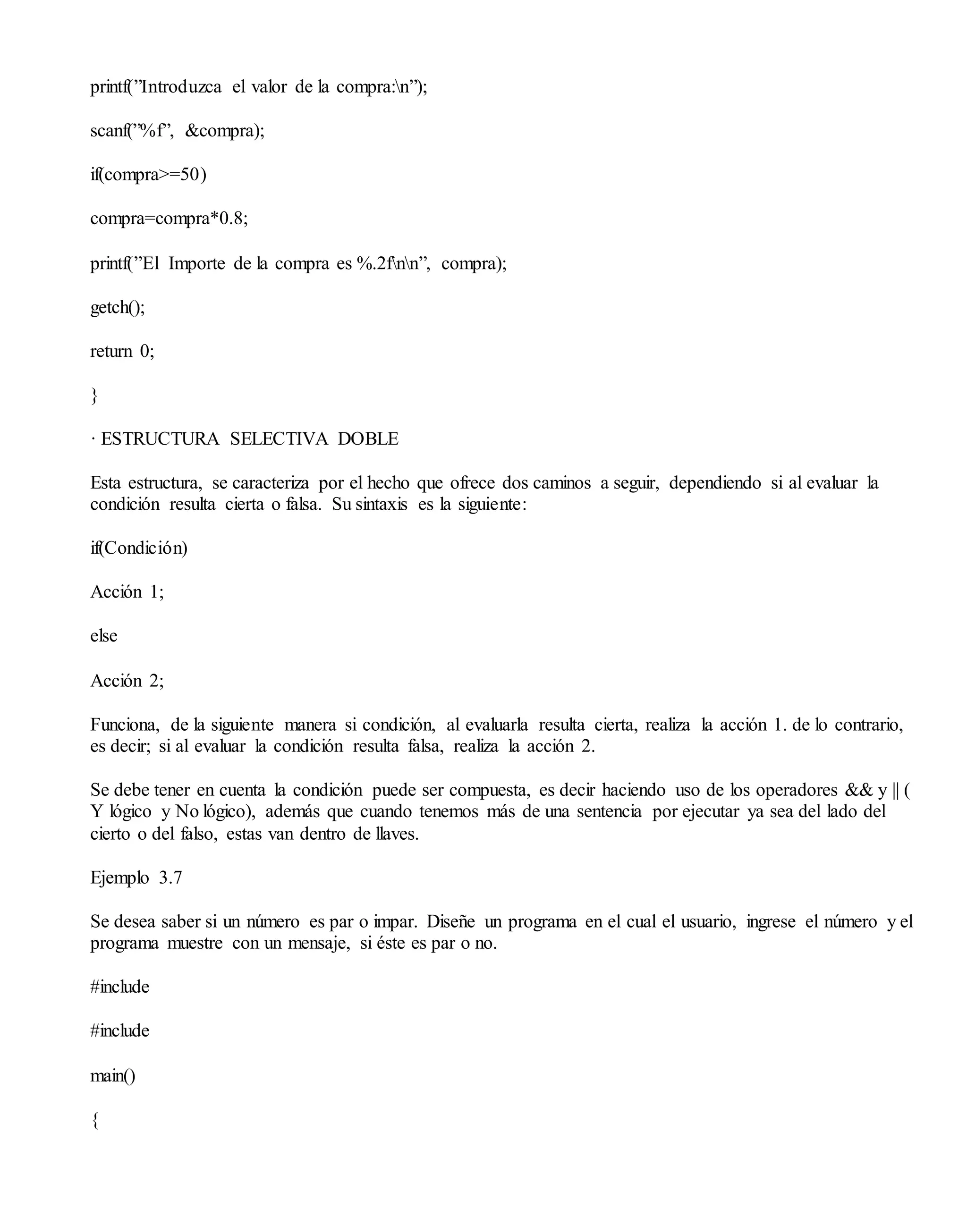 printf(”Introduzca el valor de la compra:n”);
scanf(”%f”, &compra);
if(compra>=50)
compra=compra*0.8;
printf(”El Importe de la compra es %.2fnn”, compra);
getch();
return 0;
}
· ESTRUCTURA SELECTIVA DOBLE
Esta estructura, se caracteriza por el hecho que ofrece dos caminos a seguir, dependiendo si al evaluar la
condición resulta cierta o falsa. Su sintaxis es la siguiente:
if(Condición)
Acción 1;
else
Acción 2;
Funciona, de la siguiente manera si condición, al evaluarla resulta cierta, realiza la acción 1. de lo contrario,
es decir; si al evaluar la condición resulta falsa, realiza la acción 2.
Se debe tener en cuenta la condición puede ser compuesta, es decir haciendo uso de los operadores && y || (
Y lógico y No lógico), además que cuando tenemos más de una sentencia por ejecutar ya sea del lado del
cierto o del falso, estas van dentro de llaves.
Ejemplo 3.7
Se desea saber si un número es par o impar. Diseñe un programa en el cual el usuario, ingrese el número y el
programa muestre con un mensaje, si éste es par o no.
#include
#include
main()
{
 