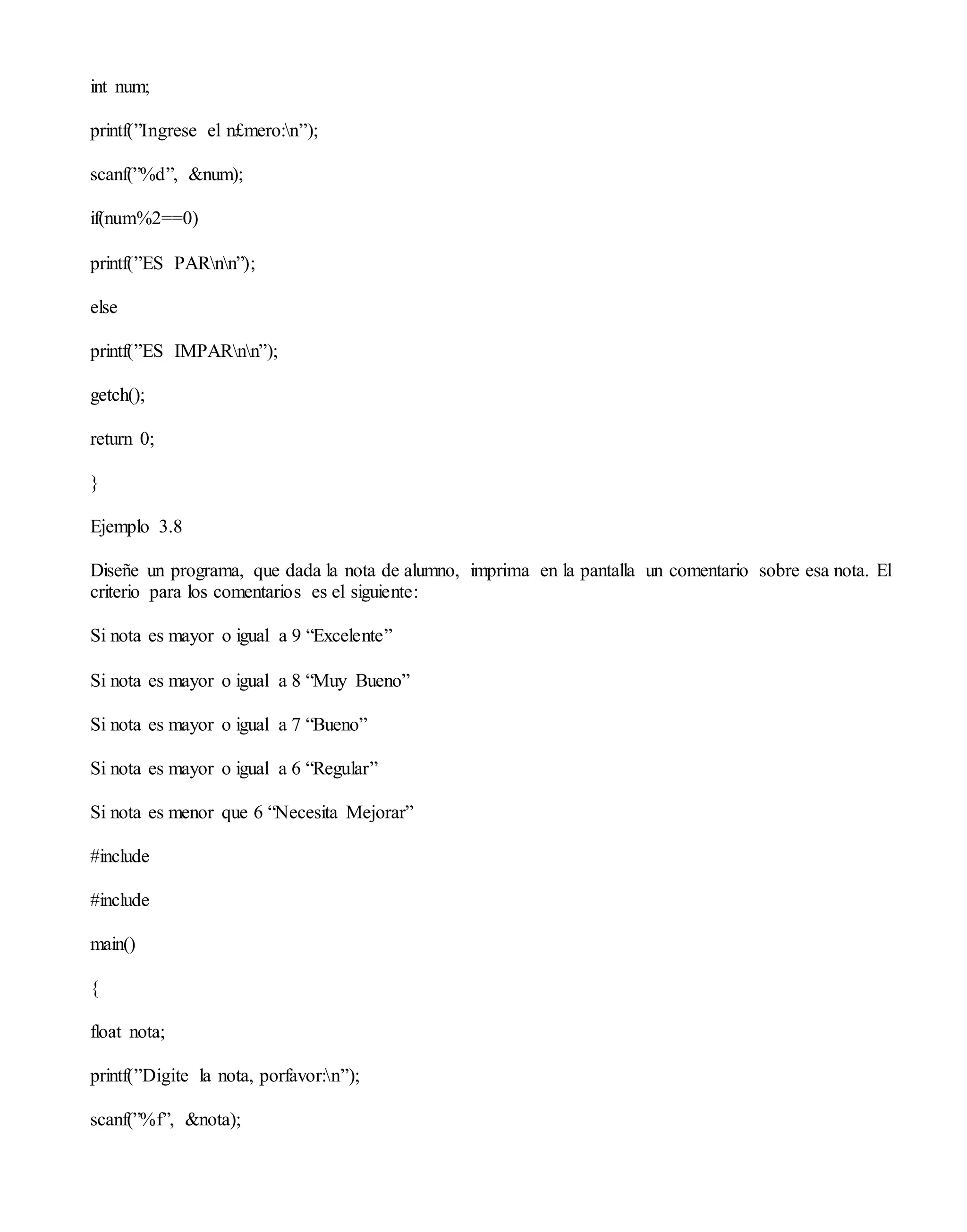 int num;
printf(”Ingrese el n£mero:n”);
scanf(”%d”, &num);
if(num%2==0)
printf(”ES PARnn”);
else
printf(”ES IMPARnn”);
getch();
return 0;
}
Ejemplo 3.8
Diseñe un programa, que dada la nota de alumno, imprima en la pantalla un comentario sobre esa nota. El
criterio para los comentarios es el siguiente:
Si nota es mayor o igual a 9 “Excelente”
Si nota es mayor o igual a 8 “Muy Bueno”
Si nota es mayor o igual a 7 “Bueno”
Si nota es mayor o igual a 6 “Regular”
Si nota es menor que 6 “Necesita Mejorar”
#include
#include
main()
{
float nota;
printf(”Digite la nota, porfavor:n”);
scanf(”%f”, &nota);
 