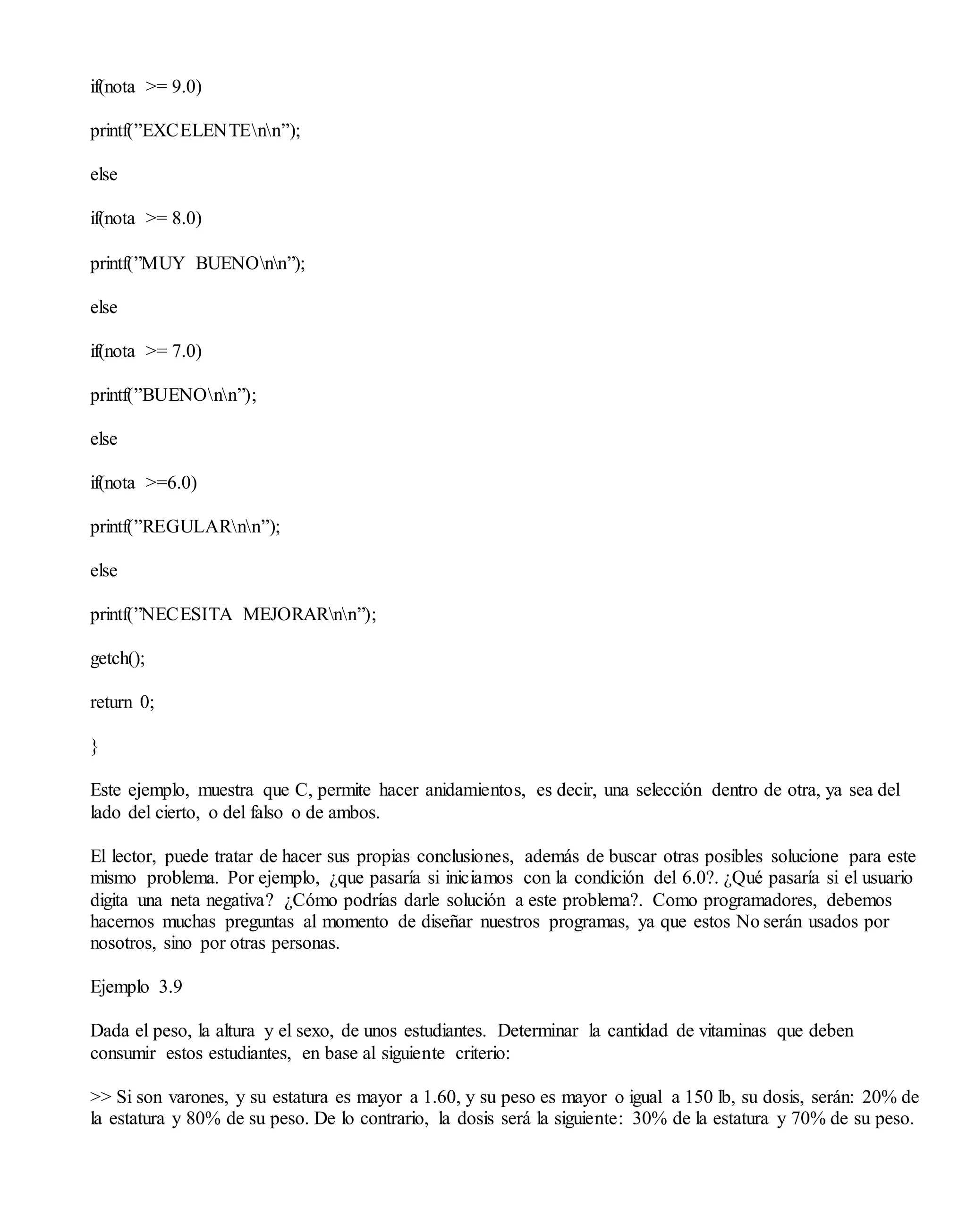 if(nota >= 9.0)
printf(”EXCELENTEnn”);
else
if(nota >= 8.0)
printf(”MUY BUENOnn”);
else
if(nota >= 7.0)
printf(”BUENOnn”);
else
if(nota >=6.0)
printf(”REGULARnn”);
else
printf(”NECESITA MEJORARnn”);
getch();
return 0;
}
Este ejemplo, muestra que C, permite hacer anidamientos, es decir, una selección dentro de otra, ya sea del
lado del cierto, o del falso o de ambos.
El lector, puede tratar de hacer sus propias conclusiones, además de buscar otras posibles solucione para este
mismo problema. Por ejemplo, ¿que pasaría si iniciamos con la condición del 6.0?. ¿Qué pasaría si el usuario
digita una neta negativa? ¿Cómo podrías darle solución a este problema?. Como programadores, debemos
hacernos muchas preguntas al momento de diseñar nuestros programas, ya que estos No serán usados por
nosotros, sino por otras personas.
Ejemplo 3.9
Dada el peso, la altura y el sexo, de unos estudiantes. Determinar la cantidad de vitaminas que deben
consumir estos estudiantes, en base al siguiente criterio:
>> Si son varones, y su estatura es mayor a 1.60, y su peso es mayor o igual a 150 lb, su dosis, serán: 20% de
la estatura y 80% de su peso. De lo contrario, la dosis será la siguiente: 30% de la estatura y 70% de su peso.
 