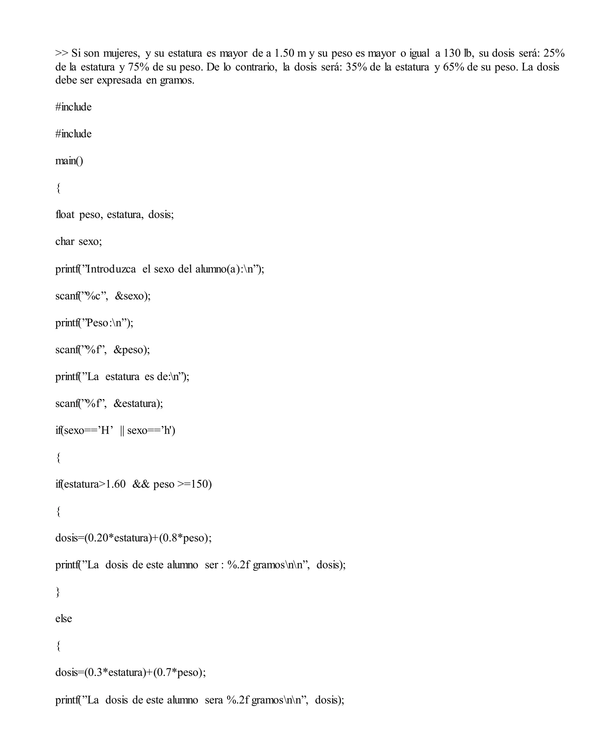 >> Si son mujeres, y su estatura es mayor de a 1.50 m y su peso es mayor o igual a 130 lb, su dosis será: 25%
de la estatura y 75% de su peso. De lo contrario, la dosis será: 35% de la estatura y 65% de su peso. La dosis
debe ser expresada en gramos.
#include
#include
main()
{
float peso, estatura, dosis;
char sexo;
printf(”Introduzca el sexo del alumno(a):n”);
scanf(”%c”, &sexo);
printf(”Peso:n”);
scanf(”%f”, &peso);
printf(”La estatura es de:n”);
scanf(”%f”, &estatura);
if(sexo==’H’ || sexo==’h')
{
if(estatura>1.60 && peso >=150)
{
dosis=(0.20*estatura)+(0.8*peso);
printf(”La dosis de este alumno ser : %.2f gramosnn”, dosis);
}
else
{
dosis=(0.3*estatura)+(0.7*peso);
printf(”La dosis de este alumno sera %.2f gramosnn”, dosis);
 