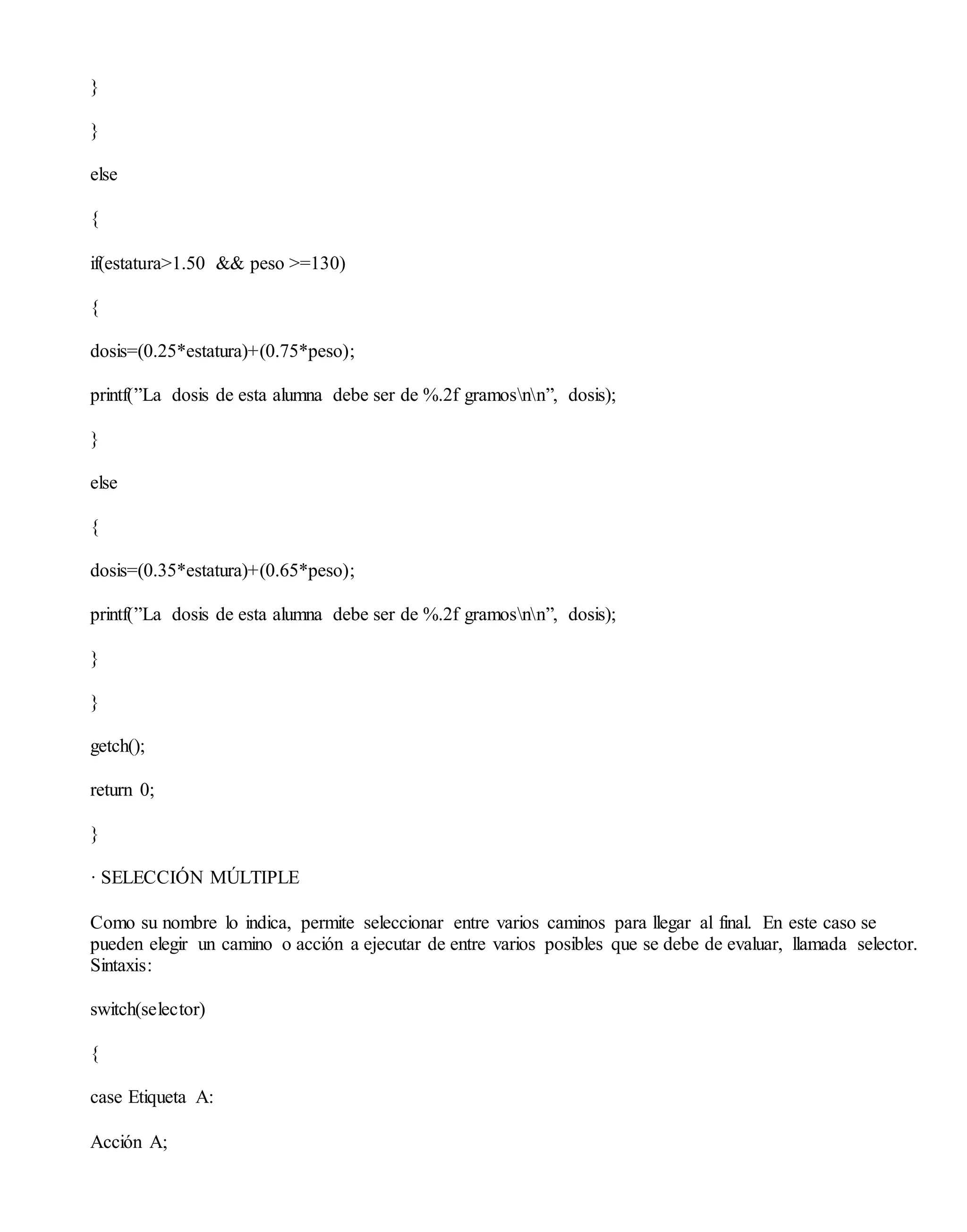 }
}
else
{
if(estatura>1.50 && peso >=130)
{
dosis=(0.25*estatura)+(0.75*peso);
printf(”La dosis de esta alumna debe ser de %.2f gramosnn”, dosis);
}
else
{
dosis=(0.35*estatura)+(0.65*peso);
printf(”La dosis de esta alumna debe ser de %.2f gramosnn”, dosis);
}
}
getch();
return 0;
}
· SELECCIÓN MÚLTIPLE
Como su nombre lo indica, permite seleccionar entre varios caminos para llegar al final. En este caso se
pueden elegir un camino o acción a ejecutar de entre varios posibles que se debe de evaluar, llamada selector.
Sintaxis:
switch(selector)
{
case Etiqueta A:
Acción A;
 