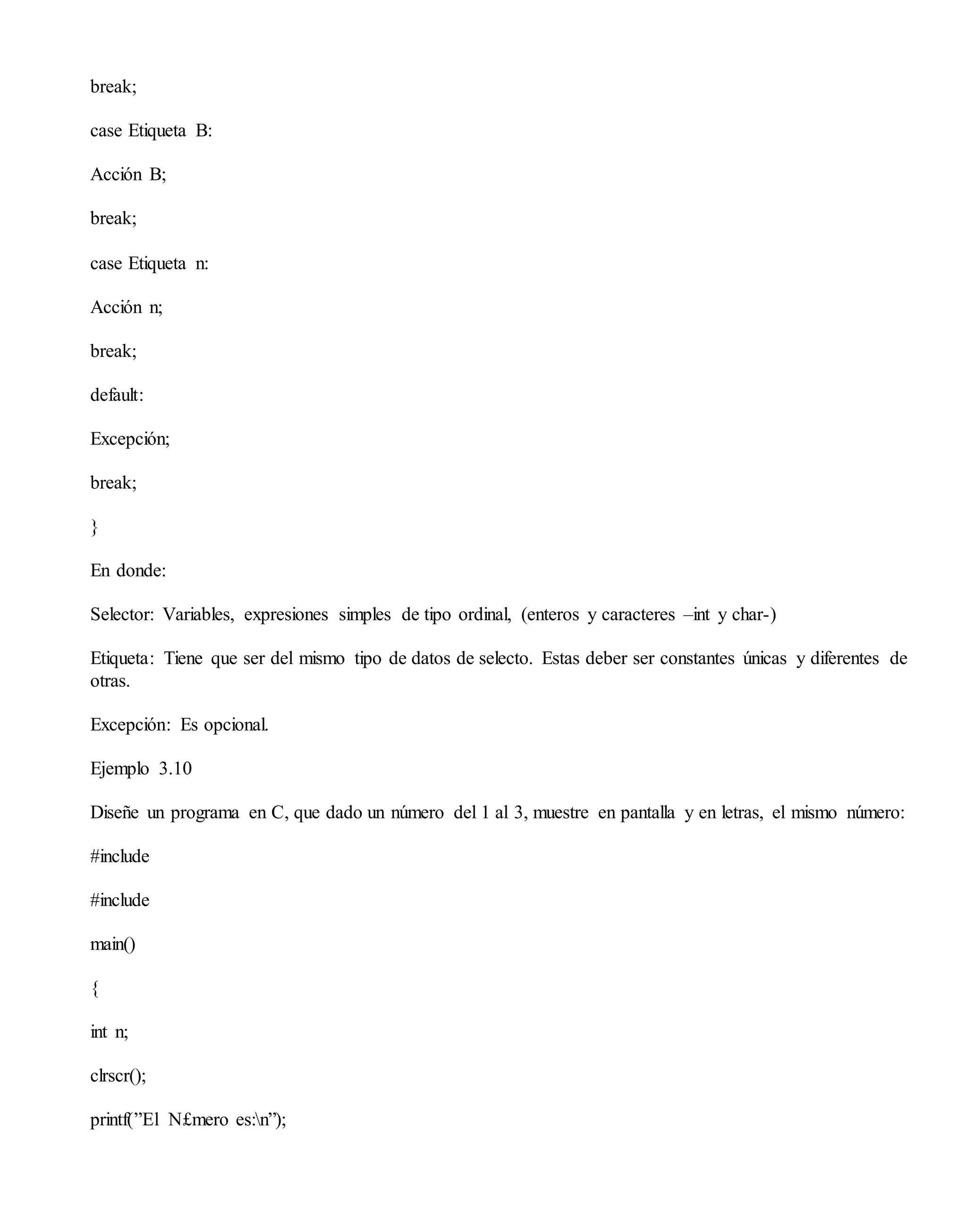 break;
case Etiqueta B:
Acción B;
break;
case Etiqueta n:
Acción n;
break;
default:
Excepción;
break;
}
En donde:
Selector: Variables, expresiones simples de tipo ordinal, (enteros y caracteres –int y char-)
Etiqueta: Tiene que ser del mismo tipo de datos de selecto. Estas deber ser constantes únicas y diferentes de
otras.
Excepción: Es opcional.
Ejemplo 3.10
Diseñe un programa en C, que dado un número del 1 al 3, muestre en pantalla y en letras, el mismo número:
#include
#include
main()
{
int n;
clrscr();
printf(”El N£mero es:n”);
 