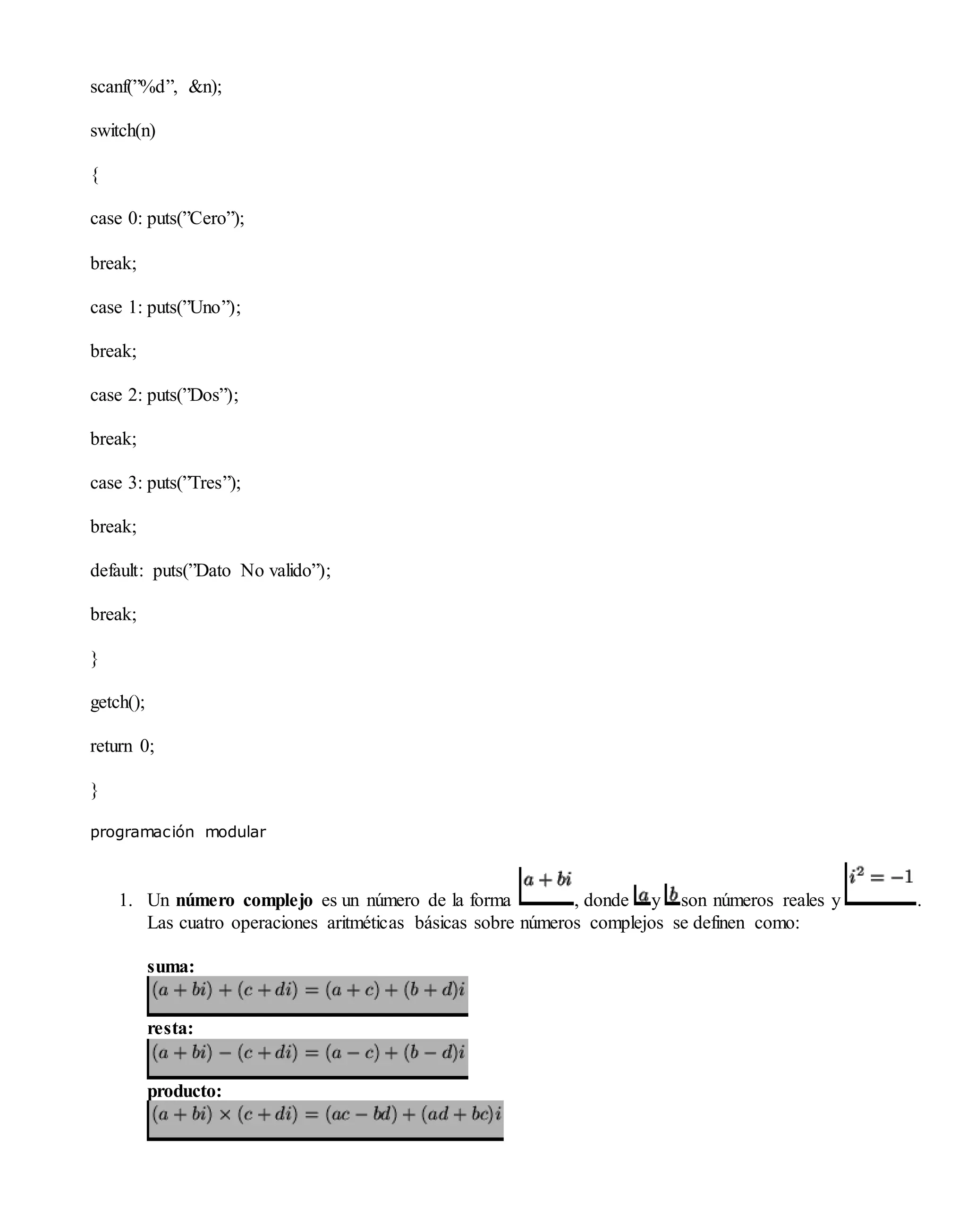 scanf(”%d”, &n);
switch(n)
{
case 0: puts(”Cero”);
break;
case 1: puts(”Uno”);
break;
case 2: puts(”Dos”);
break;
case 3: puts(”Tres”);
break;
default: puts(”Dato No valido”);
break;
}
getch();
return 0;
}
programación modular
1. Un número complejo es un número de la forma , donde y son números reales y .
Las cuatro operaciones aritméticas básicas sobre números complejos se definen como:
suma:
resta:
producto:
 