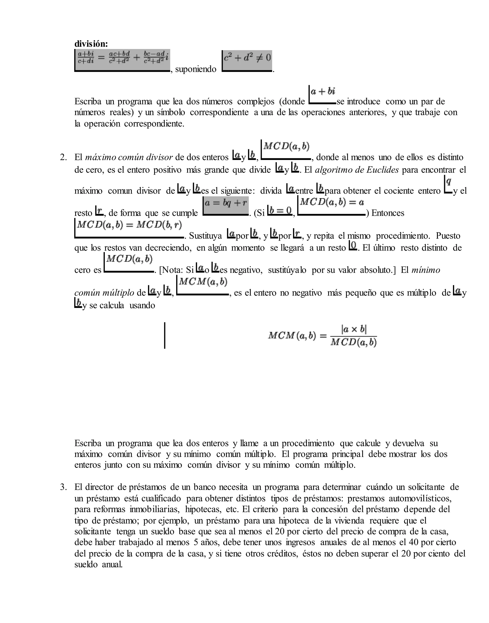 división:
, suponiendo .
Escriba un programa que lea dos números complejos (donde se introduce como un par de
números reales) y un símbolo correspondiente a una de las operaciones anteriores, y que trabaje con
la operación correspondiente.
2. El máximo común divisor de dos enteros y , , donde al menos uno de ellos es distinto
de cero, es el entero positivo más grande que divide y . El algoritmo de Euclides para encontrar el
máximo comun divisor de y es el siguiente: divida entre para obtener el cociente entero y el
resto , de forma que se cumple . (Si , ) Entonces
. Sustituya por , y por , y repita el mismo procedimiento. Puesto
que los restos van decreciendo, en algún momento se llegará a un resto . El último resto distinto de
cero es . [Nota: Si o es negativo, sustitúyalo por su valor absoluto.] El mínimo
común múltiplo de y , , es el entero no negativo más pequeño que es múltiplo de y
y se calcula usando
Escriba un programa que lea dos enteros y llame a un procedimiento que calcule y devuelva su
máximo común divisor y su mínimo común múltiplo. El programa principal debe mostrar los dos
enteros junto con su máximo común divisor y su mínimo común múltiplo.
3. El director de préstamos de un banco necesita un programa para determinar cuándo un solicitante de
un préstamo está cualificado para obtener distintos tipos de préstamos: prestamos automovilísticos,
para reformas inmobiliarias, hipotecas, etc. El criterio para la concesión del préstamo depende del
tipo de préstamo; por ejemplo, un préstamo para una hipoteca de la vivienda requiere que el
solicitante tenga un sueldo base que sea al menos el 20 por cierto del precio de compra de la casa,
debe haber trabajado al menos 5 años, debe tener unos ingresos anuales de al menos el 40 por cierto
del precio de la compra de la casa, y si tiene otros créditos, éstos no deben superar el 20 por ciento del
sueldo anual.
 