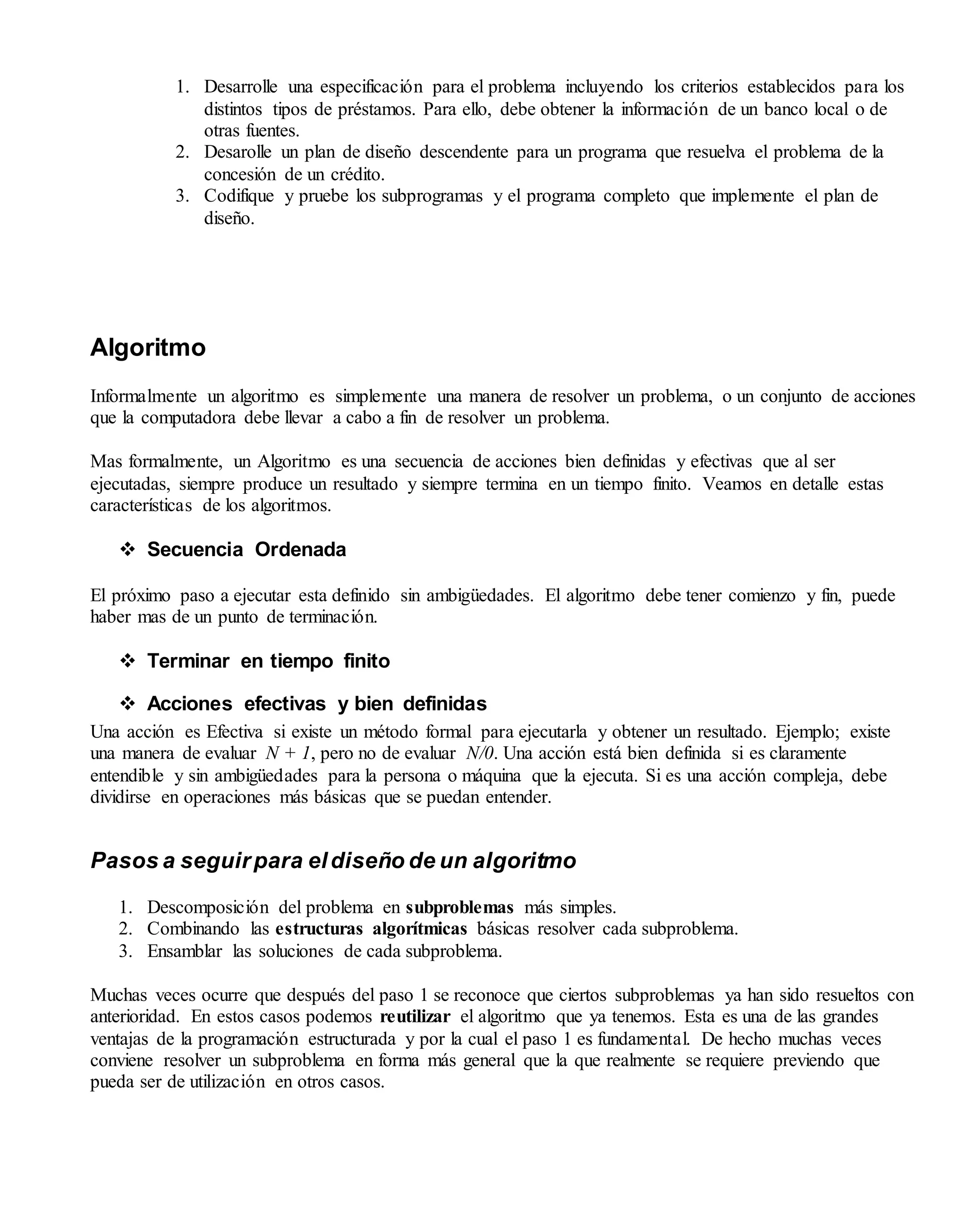 1. Desarrolle una especificación para el problema incluyendo los criterios establecidos para los
distintos tipos de préstamos. Para ello, debe obtener la información de un banco local o de
otras fuentes.
2. Desarolle un plan de diseño descendente para un programa que resuelva el problema de la
concesión de un crédito.
3. Codifique y pruebe los subprogramas y el programa completo que implemente el plan de
diseño.
Algoritmo
Informalmente un algoritmo es simplemente una manera de resolver un problema, o un conjunto de acciones
que la computadora debe llevar a cabo a fin de resolver un problema.
Mas formalmente, un Algoritmo es una secuencia de acciones bien definidas y efectivas que al ser
ejecutadas, siempre produce un resultado y siempre termina en un tiempo finito. Veamos en detalle estas
características de los algoritmos.
 Secuencia Ordenada
El próximo paso a ejecutar esta definido sin ambigüedades. El algoritmo debe tener comienzo y fin, puede
haber mas de un punto de terminación.
 Terminar en tiempo finito
 Acciones efectivas y bien definidas
Una acción es Efectiva si existe un método formal para ejecutarla y obtener un resultado. Ejemplo; existe
una manera de evaluar N + 1, pero no de evaluar N/0. Una acción está bien definida si es claramente
entendible y sin ambigüedades para la persona o máquina que la ejecuta. Si es una acción compleja, debe
dividirse en operaciones más básicas que se puedan entender.
Pasos a seguirpara eldiseño de un algoritmo
1. Descomposición del problema en subproblemas más simples.
2. Combinando las estructuras algorítmicas básicas resolver cada subproblema.
3. Ensamblar las soluciones de cada subproblema.
Muchas veces ocurre que después del paso 1 se reconoce que ciertos subproblemas ya han sido resueltos con
anterioridad. En estos casos podemos reutilizar el algoritmo que ya tenemos. Esta es una de las grandes
ventajas de la programación estructurada y por la cual el paso 1 es fundamental. De hecho muchas veces
conviene resolver un subproblema en forma más general que la que realmente se requiere previendo que
pueda ser de utilización en otros casos.
 