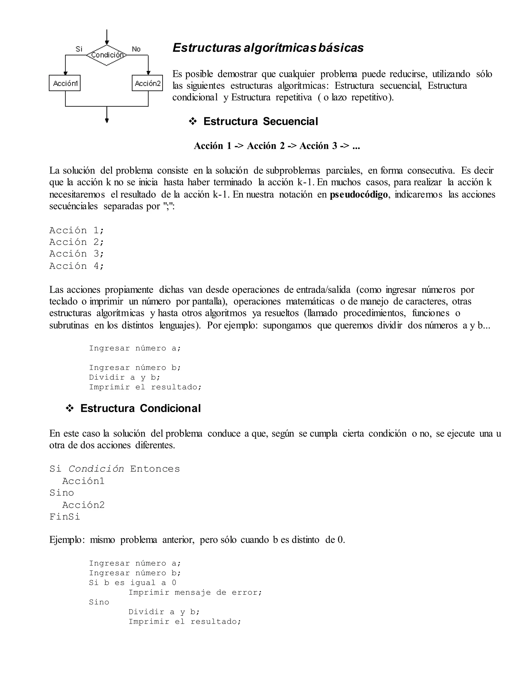 Estructuras algorítmicasbásicas
Es posible demostrar que cualquier problema puede reducirse, utilizando sólo
las siguientes estructuras algorítmicas: Estructura secuencial, Estructura
condicional y Estructura repetitiva ( o lazo repetitivo).
 Estructura Secuencial
Acción 1 -> Acción 2 -> Acción 3 -> ...
La solución del problema consiste en la solución de subproblemas parciales, en forma consecutiva. Es decir
que la acción k no se inicia hasta haber terminado la acción k-1. En muchos casos, para realizar la acción k
necesitaremos el resultado de la acción k-1. En nuestra notación en pseudocódigo, indicaremos las acciones
secuénciales separadas por ";":
Acción 1;
Acción 2;
Acción 3;
Acción 4;
Las acciones propiamente dichas van desde operaciones de entrada/salida (como ingresar números por
teclado o imprimir un número por pantalla), operaciones matemáticas o de manejo de caracteres, otras
estructuras algorítmicas y hasta otros algoritmos ya resueltos (llamado procedimientos, funciones o
subrutinas en los distintos lenguajes). Por ejemplo: supongamos que queremos dividir dos números a y b...
Ingresar número a;
Ingresar número b;
Dividir a y b;
Imprimir el resultado;
 Estructura Condicional
En este caso la solución del problema conduce a que, según se cumpla cierta condición o no, se ejecute una u
otra de dos acciones diferentes.
Si Condición Entonces
Acción1
Sino
Acción2
FinSi
Ejemplo: mismo problema anterior, pero sólo cuando b es distinto de 0.
Ingresar número a;
Ingresar número b;
Si b es igual a 0
Imprimir mensaje de error;
Sino
Dividir a y b;
Imprimir el resultado;
 