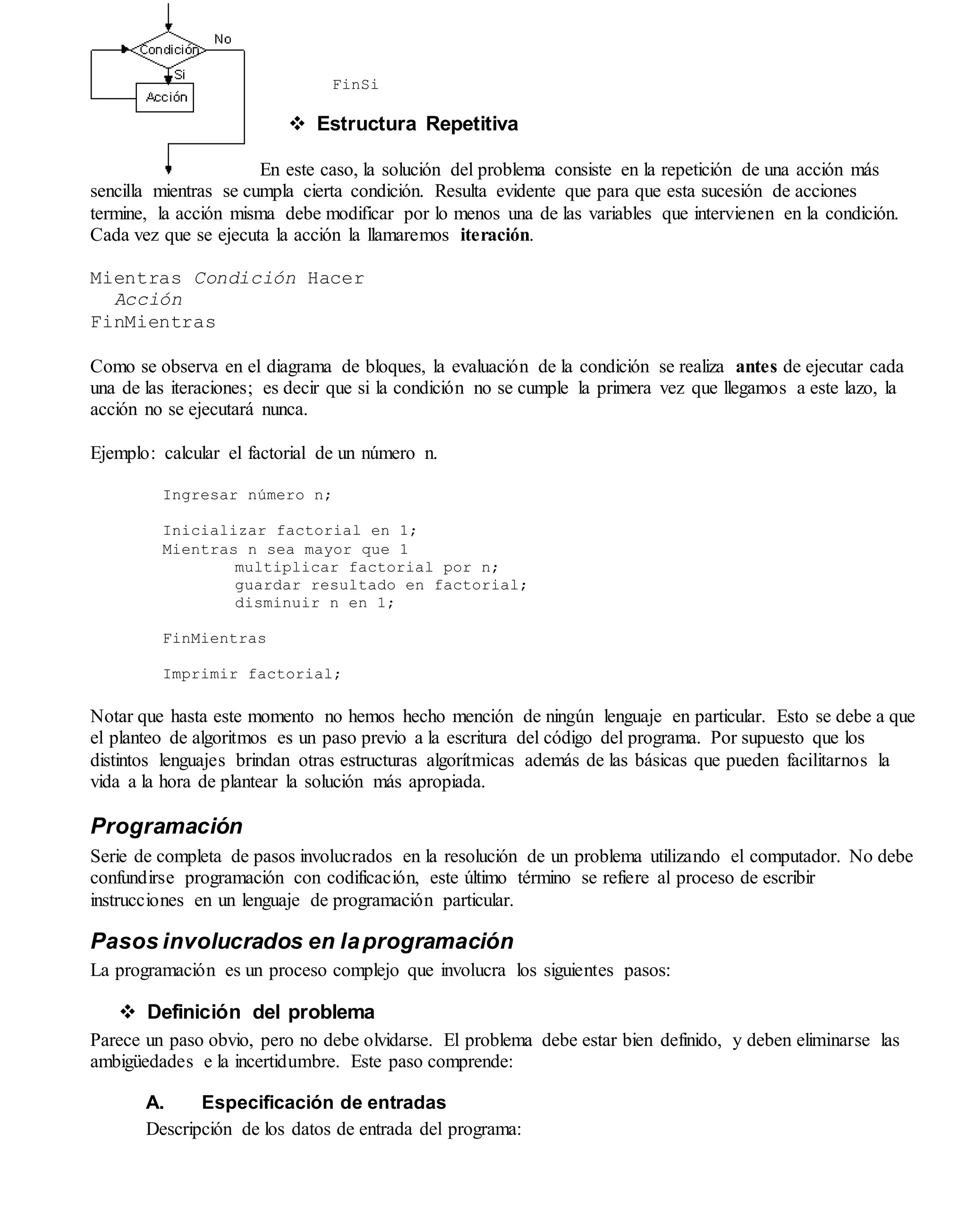 FinSi
 Estructura Repetitiva
En este caso, la solución del problema consiste en la repetición de una acción más
sencilla mientras se cumpla cierta condición. Resulta evidente que para que esta sucesión de acciones
termine, la acción misma debe modificar por lo menos una de las variables que intervienen en la condición.
Cada vez que se ejecuta la acción la llamaremos iteración.
Mientras Condición Hacer
Acción
FinMientras
Como se observa en el diagrama de bloques, la evaluación de la condición se realiza antes de ejecutar cada
una de las iteraciones; es decir que si la condición no se cumple la primera vez que llegamos a este lazo, la
acción no se ejecutará nunca.
Ejemplo: calcular el factorial de un número n.
Ingresar número n;
Inicializar factorial en 1;
Mientras n sea mayor que 1
multiplicar factorial por n;
guardar resultado en factorial;
disminuir n en 1;
FinMientras
Imprimir factorial;
Notar que hasta este momento no hemos hecho mención de ningún lenguaje en particular. Esto se debe a que
el planteo de algoritmos es un paso previo a la escritura del código del programa. Por supuesto que los
distintos lenguajes brindan otras estructuras algorítmicas además de las básicas que pueden facilitarnos la
vida a la hora de plantear la solución más apropiada.
Programación
Serie de completa de pasos involucrados en la resolución de un problema utilizando el computador. No debe
confundirse programación con codificación, este último término se refiere al proceso de escribir
instrucciones en un lenguaje de programación particular.
Pasos involucrados en laprogramación
La programación es un proceso complejo que involucra los siguientes pasos:
 Definición del problema
Parece un paso obvio, pero no debe olvidarse. El problema debe estar bien definido, y deben eliminarse las
ambigüedades e la incertidumbre. Este paso comprende:
A. Especificación de entradas
Descripción de los datos de entrada del programa:
 