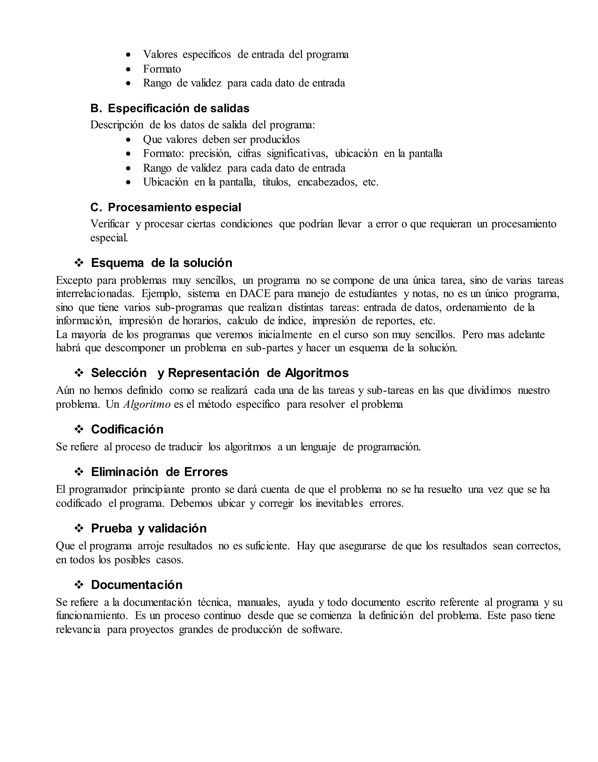  Valores específicos de entrada del programa
 Formato
 Rango de validez para cada dato de entrada
B. Especificación de salidas
Descripción de los datos de salida del programa:
 Que valores deben ser producidos
 Formato: precisión, cifras significativas, ubicación en la pantalla
 Rango de validez para cada dato de entrada
 Ubicación en la pantalla, títulos, encabezados, etc.
C. Procesamiento especial
Verificar y procesar ciertas condiciones que podrían llevar a error o que requieran un procesamiento
especial.
 Esquema de la solución
Excepto para problemas muy sencillos, un programa no se compone de una única tarea, sino de varias tareas
interrelacionadas. Ejemplo, sistema en DACE para manejo de estudiantes y notas, no es un único programa,
sino que tiene varios sub-programas que realizan distintas tareas: entrada de datos, ordenamiento de la
información, impresión de horarios, calculo de índice, impresión de reportes, etc.
La mayoría de los programas que veremos inicialmente en el curso son muy sencillos. Pero mas adelante
habrá que descomponer un problema en sub-partes y hacer un esquema de la solución.
 Selección y Representación de Algoritmos
Aún no hemos definido como se realizará cada una de las tareas y sub-tareas en las que dividimos nuestro
problema. Un Algoritmo es el método específico para resolver el problema
 Codificación
Se refiere al proceso de traducir los algoritmos a un lenguaje de programación.
 Eliminación de Errores
El programador principiante pronto se dará cuenta de que el problema no se ha resuelto una vez que se ha
codificado el programa. Debemos ubicar y corregir los inevitables errores.
 Prueba y validación
Que el programa arroje resultados no es suficiente. Hay que asegurarse de que los resultados sean correctos,
en todos los posibles casos.
 Documentación
Se refiere a la documentación técnica, manuales, ayuda y todo documento escrito referente al programa y su
funcionamiento. Es un proceso continuo desde que se comienza la definición del problema. Este paso tiene
relevancia para proyectos grandes de producción de software.
 