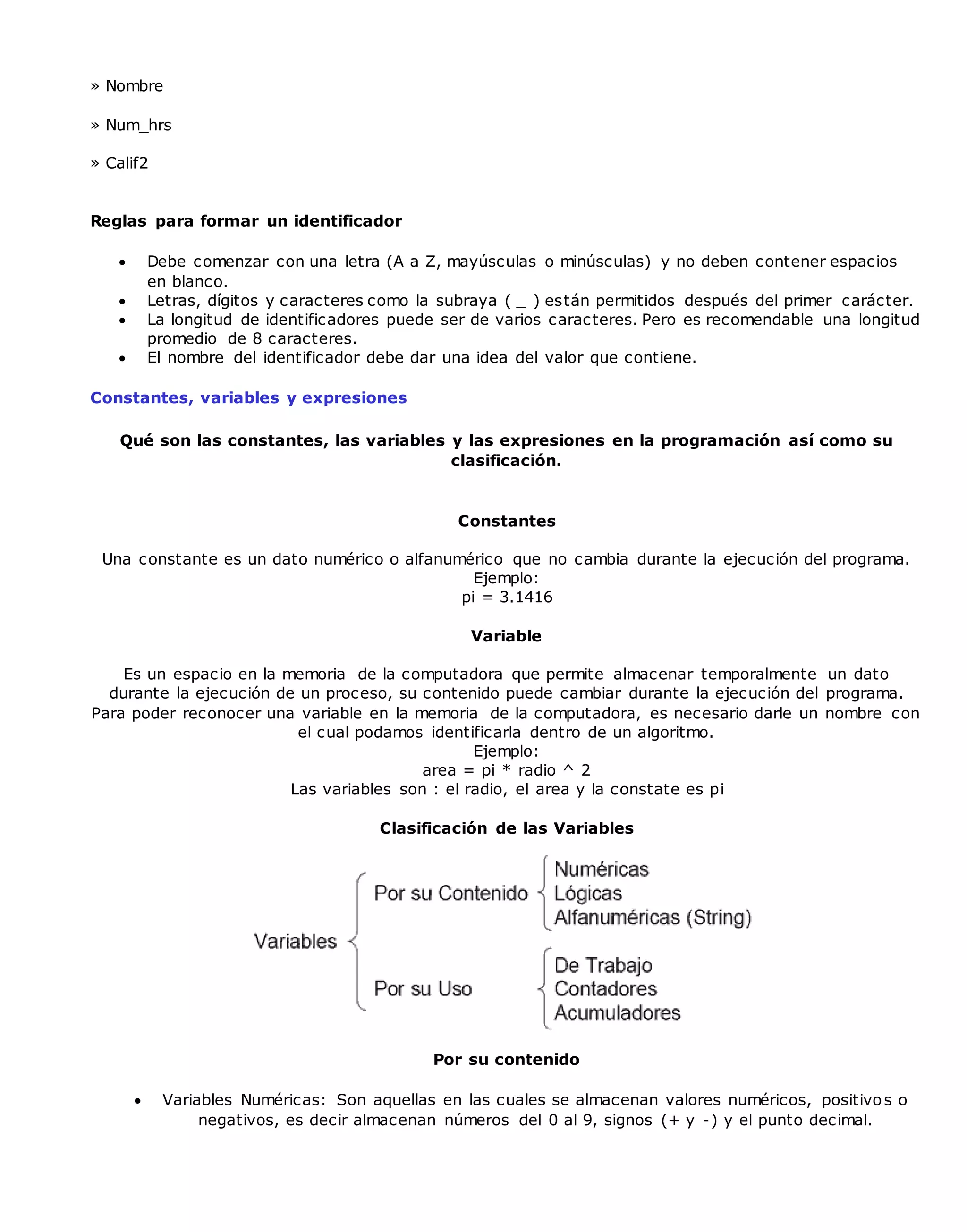 » Nombre
» Num_hrs
» Calif2
Reglas para formar un identificador
 Debe comenzar con una letra (A a Z, mayúsculas o minúsculas) y no deben contener espacios
en blanco.
 Letras, dígitos y caracteres como la subraya ( _ ) están permitidos después del primer carácter.
 La longitud de identificadores puede ser de varios caracteres. Pero es recomendable una longitud
promedio de 8 caracteres.
 El nombre del identificador debe dar una idea del valor que contiene.
Constantes, variables y expresiones
Qué son las constantes, las variables y las expresiones en la programación así como su
clasificación.
Constantes
Una constante es un dato numérico o alfanumérico que no cambia durante la ejecución del programa.
Ejemplo:
pi = 3.1416
Variable
Es un espacio en la memoria de la computadora que permite almacenar temporalmente un dato
durante la ejecución de un proceso, su contenido puede cambiar durante la ejecución del programa.
Para poder reconocer una variable en la memoria de la computadora, es necesario darle un nombre con
el cual podamos identificarla dentro de un algoritmo.
Ejemplo:
area = pi * radio ^ 2
Las variables son : el radio, el area y la constate es pi
Clasificación de las Variables
Por su contenido
 Variables Numéricas: Son aquellas en las cuales se almacenan valores numéricos, positivos o
negativos, es decir almacenan números del 0 al 9, signos (+ y -) y el punto decimal.
 