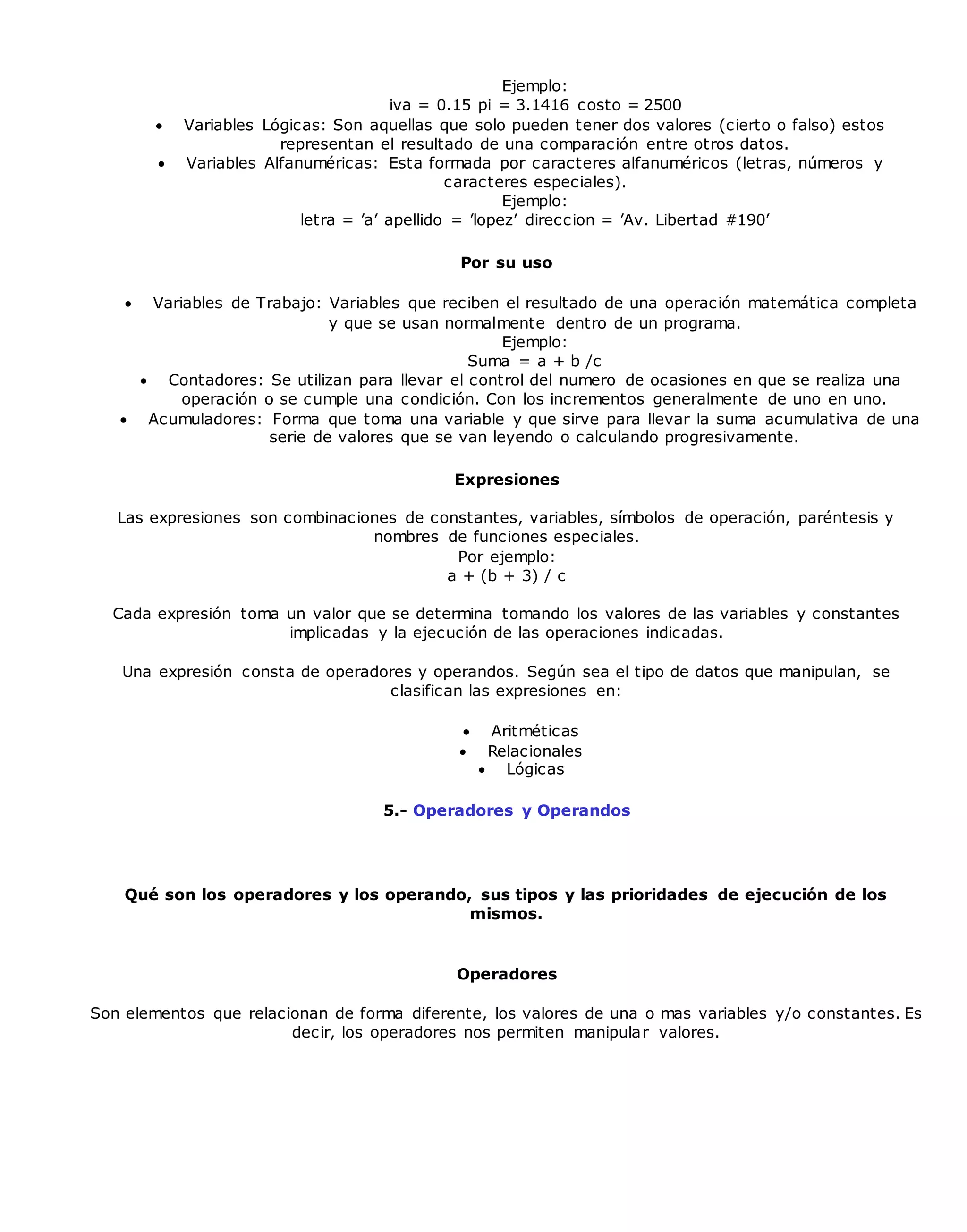 Ejemplo:
iva = 0.15 pi = 3.1416 costo = 2500
 Variables Lógicas: Son aquellas que solo pueden tener dos valores (cierto o falso) estos
representan el resultado de una comparación entre otros datos.
 Variables Alfanuméricas: Esta formada por caracteres alfanuméricos (letras, números y
caracteres especiales).
Ejemplo:
letra = ’a’ apellido = ’lopez’ direccion = ’Av. Libertad #190’
Por su uso
 Variables de Trabajo: Variables que reciben el resultado de una operación matemática completa
y que se usan normalmente dentro de un programa.
Ejemplo:
Suma = a + b /c
 Contadores: Se utilizan para llevar el control del numero de ocasiones en que se realiza una
operación o se cumple una condición. Con los incrementos generalmente de uno en uno.
 Acumuladores: Forma que toma una variable y que sirve para llevar la suma acumulativa de una
serie de valores que se van leyendo o calculando progresivamente.
Expresiones
Las expresiones son combinaciones de constantes, variables, símbolos de operación, paréntesis y
nombres de funciones especiales.
Por ejemplo:
a + (b + 3) / c
Cada expresión toma un valor que se determina tomando los valores de las variables y constantes
implicadas y la ejecución de las operaciones indicadas.
Una expresión consta de operadores y operandos. Según sea el tipo de datos que manipulan, se
clasifican las expresiones en:
 Aritméticas
 Relacionales
 Lógicas
5.- Operadores y Operandos
Qué son los operadores y los operando, sus tipos y las prioridades de ejecución de los
mismos.
Operadores
Son elementos que relacionan de forma diferente, los valores de una o mas variables y/o constantes. Es
decir, los operadores nos permiten manipular valores.
 