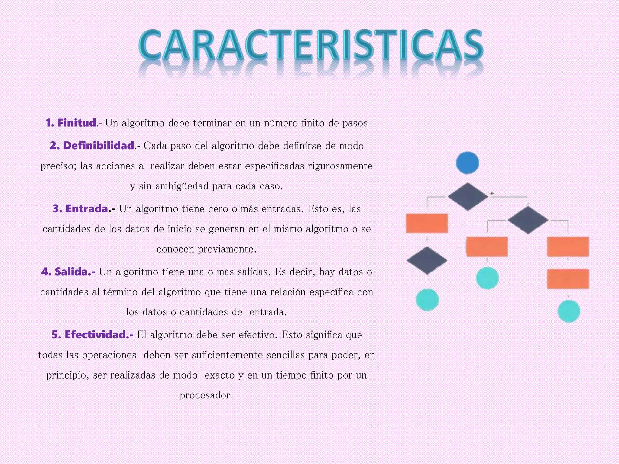 1. Finitud.- Un algoritmo debe terminar en un número finito de pasos
2. Definibilidad.- Cada paso del algoritmo debe definirse de modo
preciso; las acciones a realizar deben estar especificadas rigurosamente
y sin ambigüedad para cada caso.
3. Entrada.- Un algoritmo tiene cero o más entradas. Esto es, las
cantidades de los datos de inicio se generan en el mismo algoritmo o se
conocen previamente.
4. Salida.- Un algoritmo tiene una o más salidas. Es decir, hay datos o
cantidades al término del algoritmo que tiene una relación específica con
los datos o cantidades de entrada.
5. Efectividad.- El algoritmo debe ser efectivo. Esto significa que
todas las operaciones deben ser suficientemente sencillas para poder, en
principio, ser realizadas de modo exacto y en un tiempo finito por un
procesador.
 