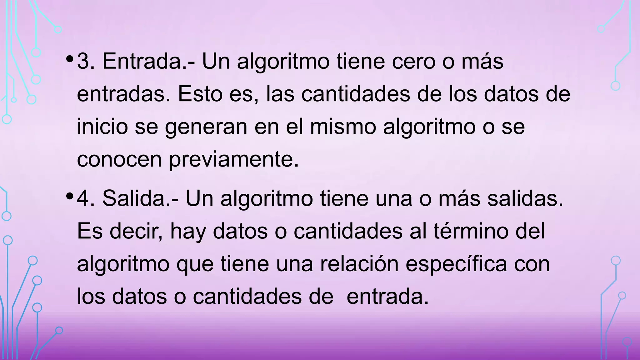 •3. Entrada.- Un algoritmo tiene cero o más
entradas. Esto es, las cantidades de los datos de
inicio se generan en el mismo algoritmo o se
conocen previamente.
•4. Salida.- Un algoritmo tiene una o más salidas.
Es decir, hay datos o cantidades al término del
algoritmo que tiene una relación específica con
los datos o cantidades de entrada.
 