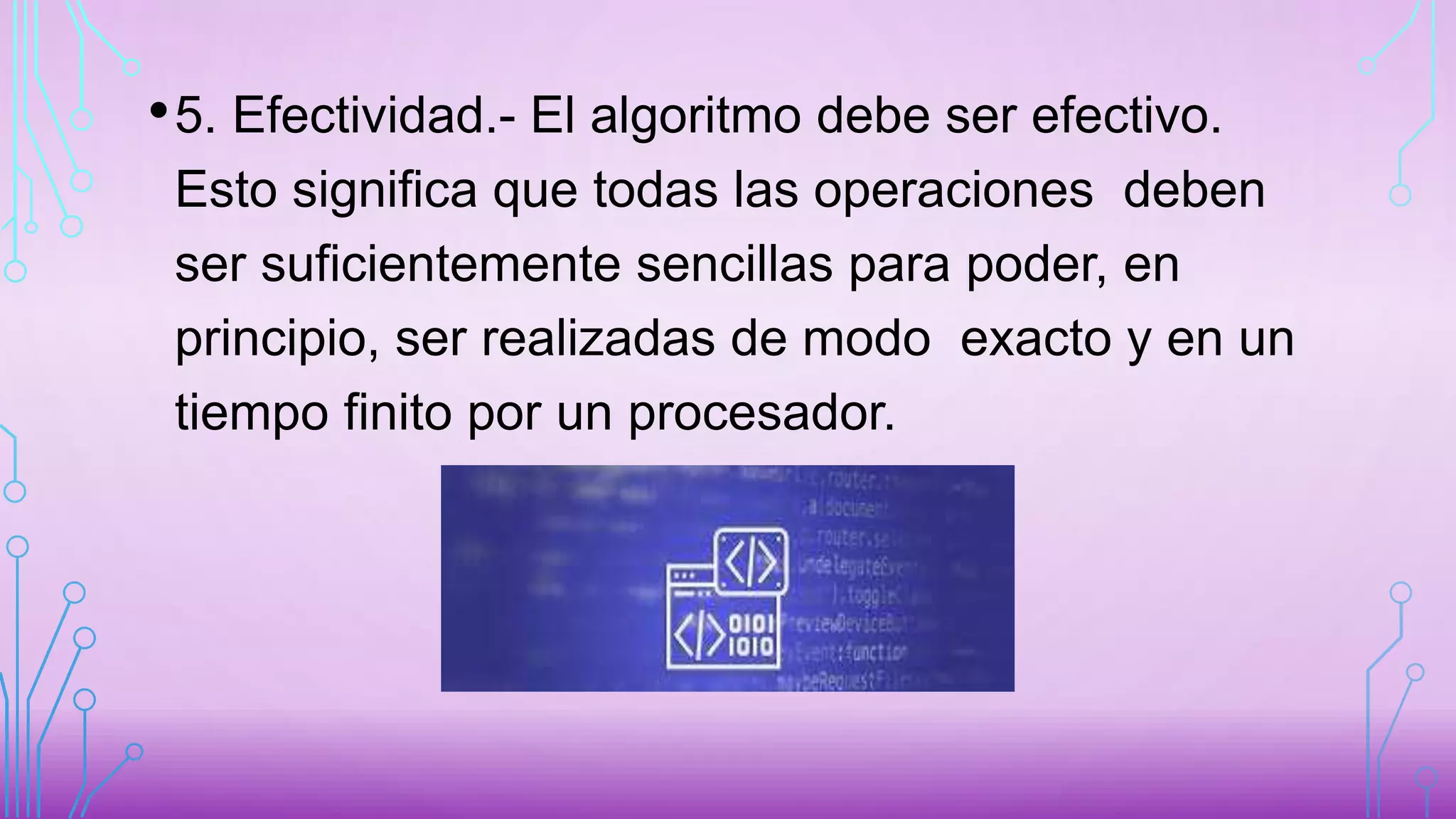 •5. Efectividad.- El algoritmo debe ser efectivo.
Esto significa que todas las operaciones deben
ser suficientemente sencillas para poder, en
principio, ser realizadas de modo exacto y en un
tiempo finito por un procesador.
 