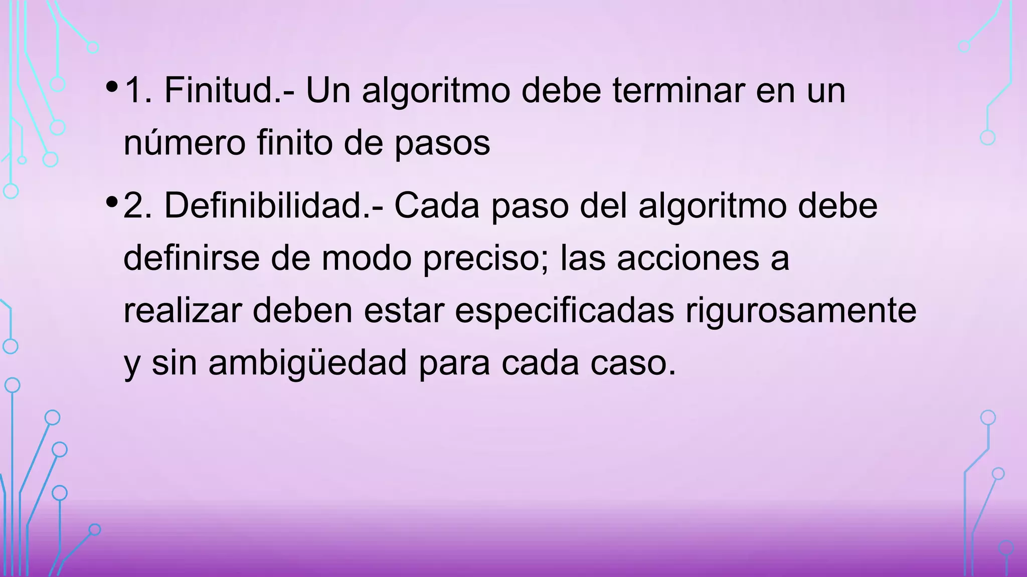 •1. Finitud.- Un algoritmo debe terminar en un
número finito de pasos
•2. Definibilidad.- Cada paso del algoritmo debe
definirse de modo preciso; las acciones a
realizar deben estar especificadas rigurosamente
y sin ambigüedad para cada caso.
 