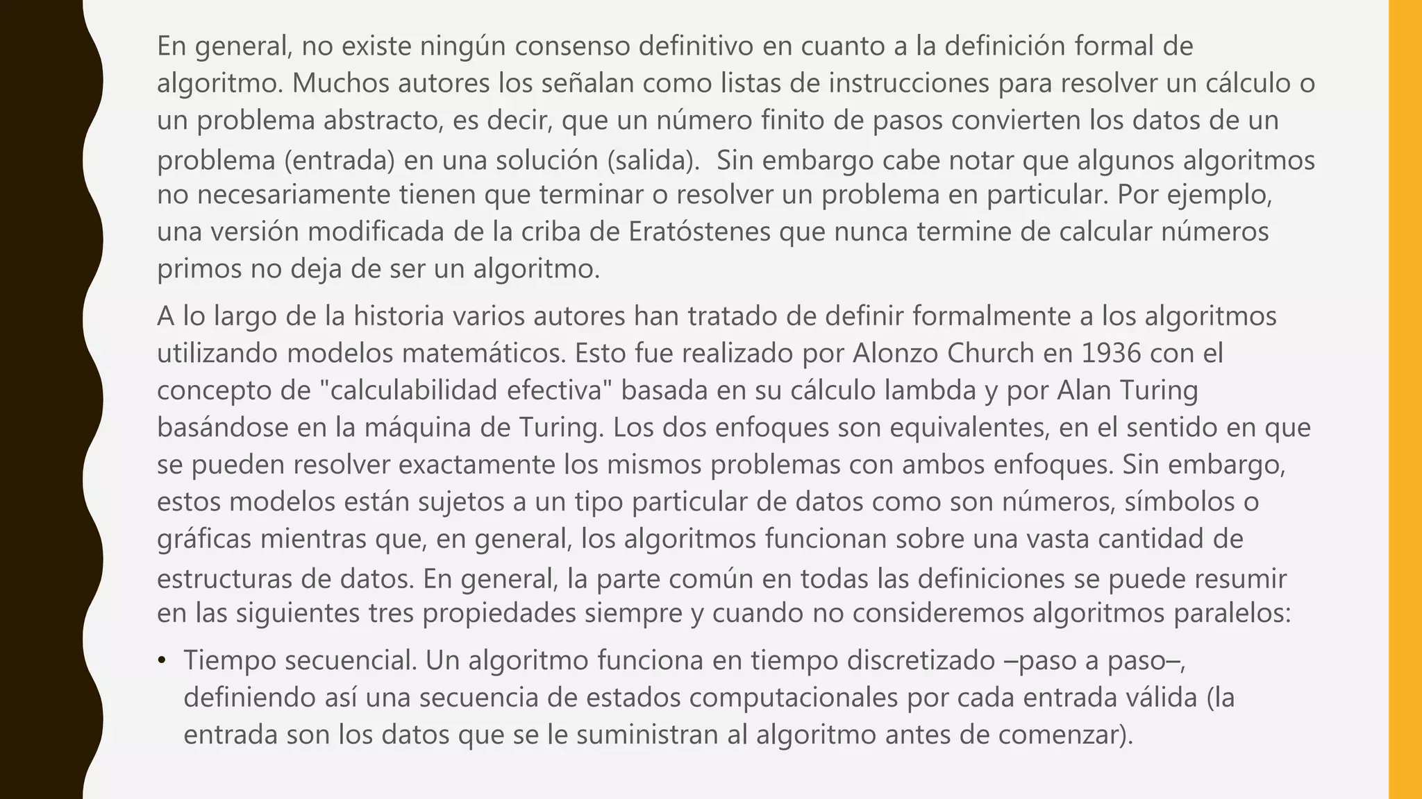 En general, no existe ningún consenso definitivo en cuanto a la definición formal de
algoritmo. Muchos autores los señalan como listas de instrucciones para resolver un cálculo o
un problema abstracto, es decir, que un número finito de pasos convierten los datos de un
problema (entrada) en una solución (salida). Sin embargo cabe notar que algunos algoritmos
no necesariamente tienen que terminar o resolver un problema en particular. Por ejemplo,
una versión modificada de la criba de Eratóstenes que nunca termine de calcular números
primos no deja de ser un algoritmo.
A lo largo de la historia varios autores han tratado de definir formalmente a los algoritmos
utilizando modelos matemáticos. Esto fue realizado por Alonzo Church en 1936 con el
concepto de "calculabilidad efectiva" basada en su cálculo lambda y por Alan Turing
basándose en la máquina de Turing. Los dos enfoques son equivalentes, en el sentido en que
se pueden resolver exactamente los mismos problemas con ambos enfoques. Sin embargo,
estos modelos están sujetos a un tipo particular de datos como son números, símbolos o
gráficas mientras que, en general, los algoritmos funcionan sobre una vasta cantidad de
estructuras de datos. En general, la parte común en todas las definiciones se puede resumir
en las siguientes tres propiedades siempre y cuando no consideremos algoritmos paralelos:
• Tiempo secuencial. Un algoritmo funciona en tiempo discretizado –paso a paso–,
definiendo así una secuencia de estados computacionales por cada entrada válida (la
entrada son los datos que se le suministran al algoritmo antes de comenzar).
 
