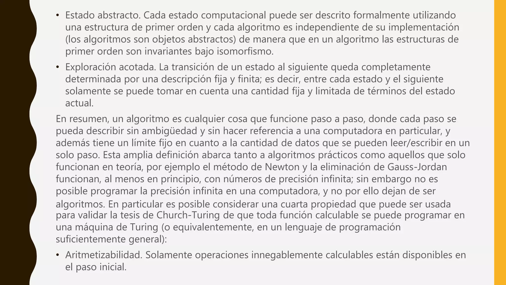 • Estado abstracto. Cada estado computacional puede ser descrito formalmente utilizando
una estructura de primer orden y cada algoritmo es independiente de su implementación
(los algoritmos son objetos abstractos) de manera que en un algoritmo las estructuras de
primer orden son invariantes bajo isomorfismo.
• Exploración acotada. La transición de un estado al siguiente queda completamente
determinada por una descripción fija y finita; es decir, entre cada estado y el siguiente
solamente se puede tomar en cuenta una cantidad fija y limitada de términos del estado
actual.
En resumen, un algoritmo es cualquier cosa que funcione paso a paso, donde cada paso se
pueda describir sin ambigüedad y sin hacer referencia a una computadora en particular, y
además tiene un límite fijo en cuanto a la cantidad de datos que se pueden leer/escribir en un
solo paso. Esta amplia definición abarca tanto a algoritmos prácticos como aquellos que solo
funcionan en teoría, por ejemplo el método de Newton y la eliminación de Gauss-Jordan
funcionan, al menos en principio, con números de precisión infinita; sin embargo no es
posible programar la precisión infinita en una computadora, y no por ello dejan de ser
algoritmos. En particular es posible considerar una cuarta propiedad que puede ser usada
para validar la tesis de Church-Turing de que toda función calculable se puede programar en
una máquina de Turing (o equivalentemente, en un lenguaje de programación
suficientemente general):
• Aritmetizabilidad. Solamente operaciones innegablemente calculables están disponibles en
el paso inicial.
 