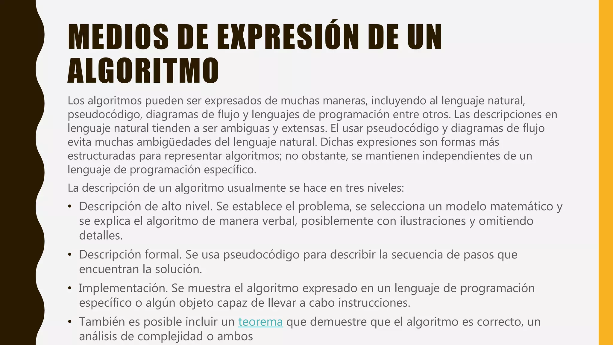 MEDIOS DE EXPRESIÓN DE UN
ALGORITMO
Los algoritmos pueden ser expresados de muchas maneras, incluyendo al lenguaje natural,
pseudocódigo, diagramas de flujo y lenguajes de programación entre otros. Las descripciones en
lenguaje natural tienden a ser ambiguas y extensas. El usar pseudocódigo y diagramas de flujo
evita muchas ambigüedades del lenguaje natural. Dichas expresiones son formas más
estructuradas para representar algoritmos; no obstante, se mantienen independientes de un
lenguaje de programación específico.
La descripción de un algoritmo usualmente se hace en tres niveles:
• Descripción de alto nivel. Se establece el problema, se selecciona un modelo matemático y
se explica el algoritmo de manera verbal, posiblemente con ilustraciones y omitiendo
detalles.
• Descripción formal. Se usa pseudocódigo para describir la secuencia de pasos que
encuentran la solución.
• Implementación. Se muestra el algoritmo expresado en un lenguaje de programación
específico o algún objeto capaz de llevar a cabo instrucciones.
• También es posible incluir un teorema que demuestre que el algoritmo es correcto, un
análisis de complejidad o ambos
 