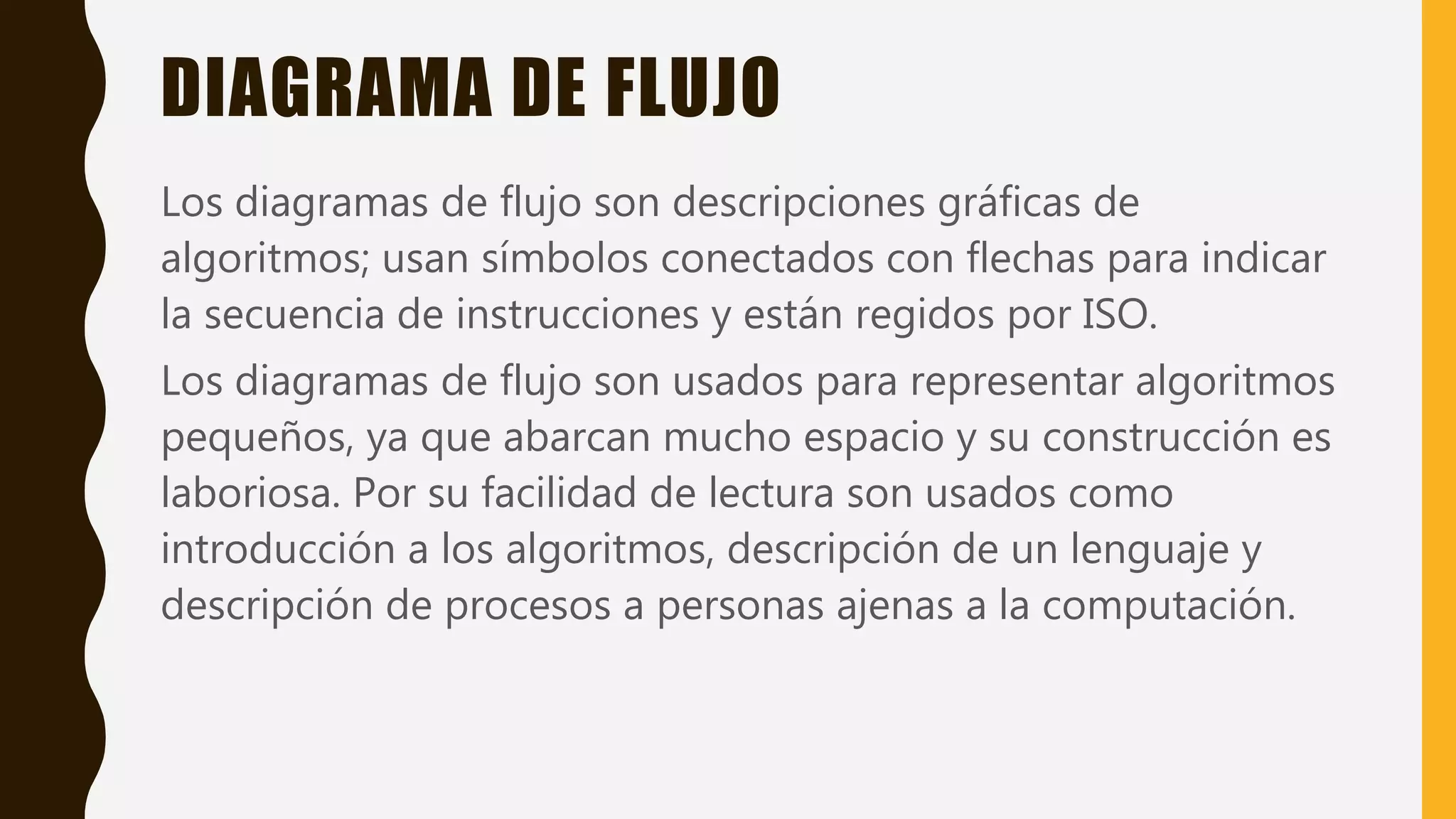 DIAGRAMA DE FLUJO
Los diagramas de flujo son descripciones gráficas de
algoritmos; usan símbolos conectados con flechas para indicar
la secuencia de instrucciones y están regidos por ISO.
Los diagramas de flujo son usados para representar algoritmos
pequeños, ya que abarcan mucho espacio y su construcción es
laboriosa. Por su facilidad de lectura son usados como
introducción a los algoritmos, descripción de un lenguaje y
descripción de procesos a personas ajenas a la computación.
 