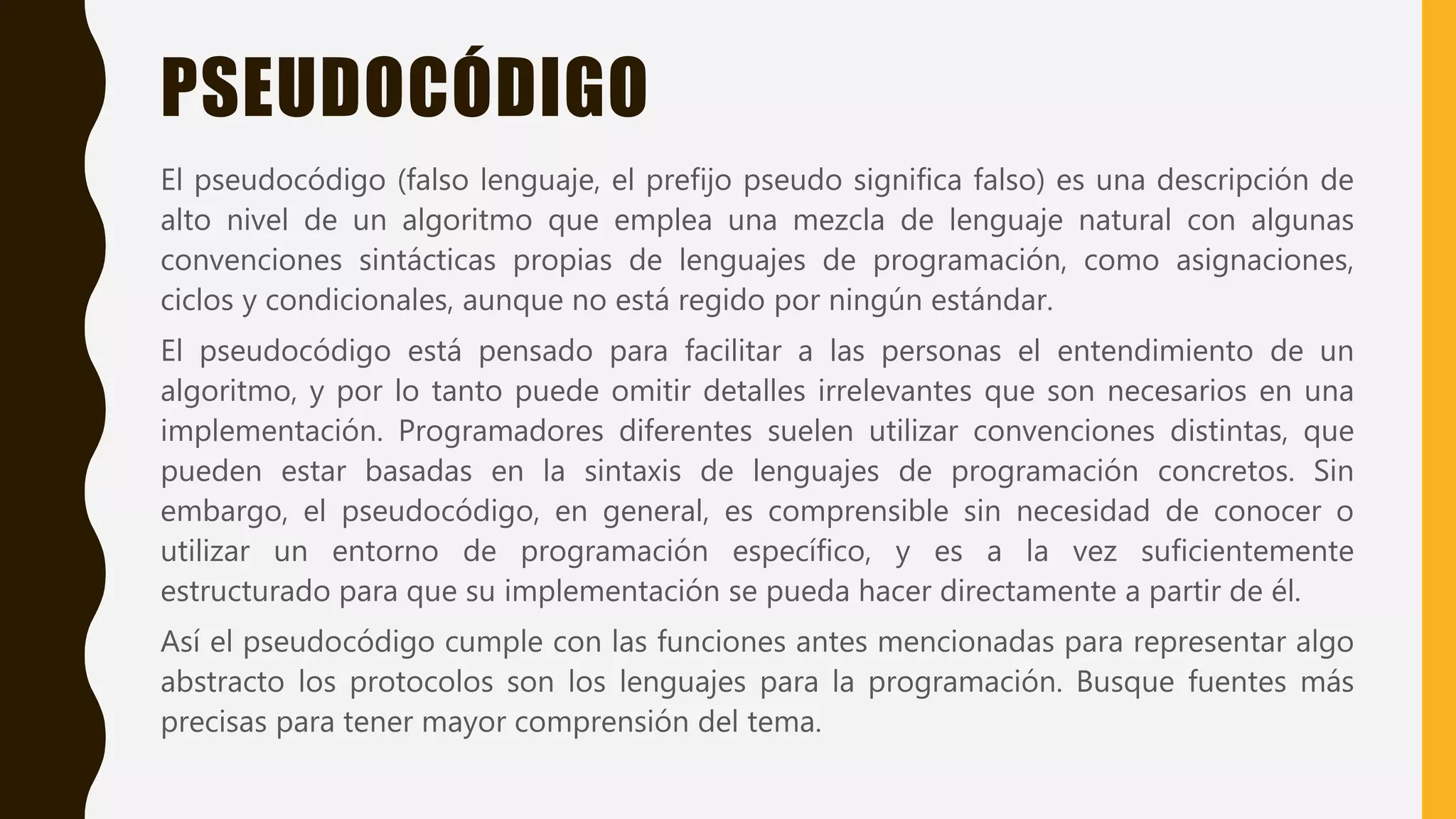 PSEUDOCÓDIGO
El pseudocódigo (falso lenguaje, el prefijo pseudo significa falso) es una descripción de
alto nivel de un algoritmo que emplea una mezcla de lenguaje natural con algunas
convenciones sintácticas propias de lenguajes de programación, como asignaciones,
ciclos y condicionales, aunque no está regido por ningún estándar.
El pseudocódigo está pensado para facilitar a las personas el entendimiento de un
algoritmo, y por lo tanto puede omitir detalles irrelevantes que son necesarios en una
implementación. Programadores diferentes suelen utilizar convenciones distintas, que
pueden estar basadas en la sintaxis de lenguajes de programación concretos. Sin
embargo, el pseudocódigo, en general, es comprensible sin necesidad de conocer o
utilizar un entorno de programación específico, y es a la vez suficientemente
estructurado para que su implementación se pueda hacer directamente a partir de él.
Así el pseudocódigo cumple con las funciones antes mencionadas para representar algo
abstracto los protocolos son los lenguajes para la programación. Busque fuentes más
precisas para tener mayor comprensión del tema.
 