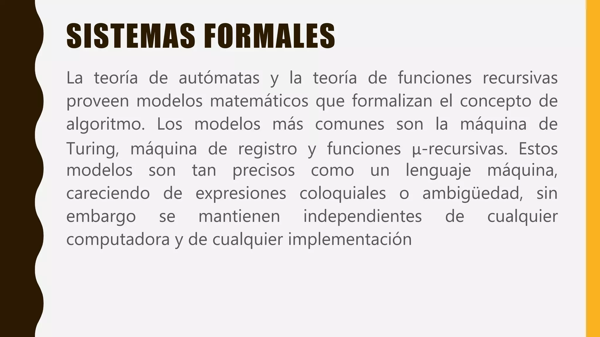 SISTEMAS FORMALES
La teoría de autómatas y la teoría de funciones recursivas
proveen modelos matemáticos que formalizan el concepto de
algoritmo. Los modelos más comunes son la máquina de
Turing, máquina de registro y funciones μ-recursivas. Estos
modelos son tan precisos como un lenguaje máquina,
careciendo de expresiones coloquiales o ambigüedad, sin
embargo se mantienen independientes de cualquier
computadora y de cualquier implementación
 